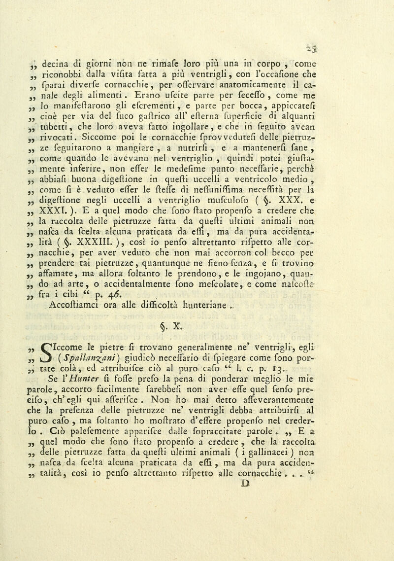 2S 55 decina di giorni non ne rimafe loro più una in corpo , come „ riconobbi dalla vifita fatta a più ventrigli, con l'occafione che 5, fparai diverfe cornacchie, per oflervare anatomicamente il ca- 5, naie degli alimenti. Erano ufcite parte per feceffo , come me j, lo manifefìarono gli efcrementi, e parte per bocca, appìccatefi „ cioè per via del fuco gaflrico all' efterna fuperficie di alquanti 5, tubetti, che loro aveva fatto ingollare, e che in feguito avean „ rivocati. Siccome poi le cornacchie fprovveduteci delle pietruz- 5, ze feguitarono a mangiare , a nutrirli , e a mantenerli fané , „ come quando le avevano nel ventriglio , quindi potei giulìa- „ mente inferire, non efler le medefime punto necelfarie, perchè „ abbiafi buona digeftione in quefti uccelli a ventricolo medio , 35 come fi è veduto efler le flefle di neffuniffima neceflìtà per la ,5 digeflione negli uccelli a ventriglio mufculofo ( ^. XXX. e 5, XXXI. ). E a quel modo che fono flato propenfo a credere che 5, la raccolta delle pietruzze fatta da quefti ultimi animali non 5, nafca da fcelta alcuna praticata da eflì, ma da pura accidenta- 3, lità ( §, XXXIII. ), così io penfo altrettanto rifpetto alle cor- 33 nacchie, per aver veduto che non mai accorron col becco per 3, prendere tai pietruzze, quantunque ne fieno fenza, e fi trovino 3, affamate, ma allora foltanto le prendono, e le ingojano, quan- 3, do ad arte, o accidentalmente fono mefcolate, e come nalcofìe 3^ fra i cibi  p. 4<5. Accofìiamci ora alle difficoltà hunteriane ... §. X. 3, Q^Iccome le pietre fi trovano generalmente ne' ventrigli, egli 35 k3 {Spalh}r:?^ni) giudicò necelTario di fpiegare come fono por- 5, tate colà, ed attribuifce ciò al puro cafo  1. e. p. 13. Se V Hunter fi foffe prefo la pena di ponderar meglio le mie parole, accorto facilmente farebbefi non aver effe quel fenfo pre- cifo, ch'egli qui afferifce . Non ho mai detto afìTeverantemente che la prefenza delle pietruzze ne' ventrigli debba attribuirfi al puro cafo , ma foltanto ho moftrato d'effere propenfo nel creder- lo . Ciò palefemente apparifce dalle fopraccitate parole .„ E a 3, quel modo che fono ilato propenfo a credere , che la raccolta. 3, delle pietruzze fatta da quefti ultimi animali ( i gallmacei ) non 3, nafca da fcelta alcuna praticata da effi , ma da pura acciden- 53 taiità, così io penfo altrettanto rifpetto alle cornacchie» ,. , '^ D