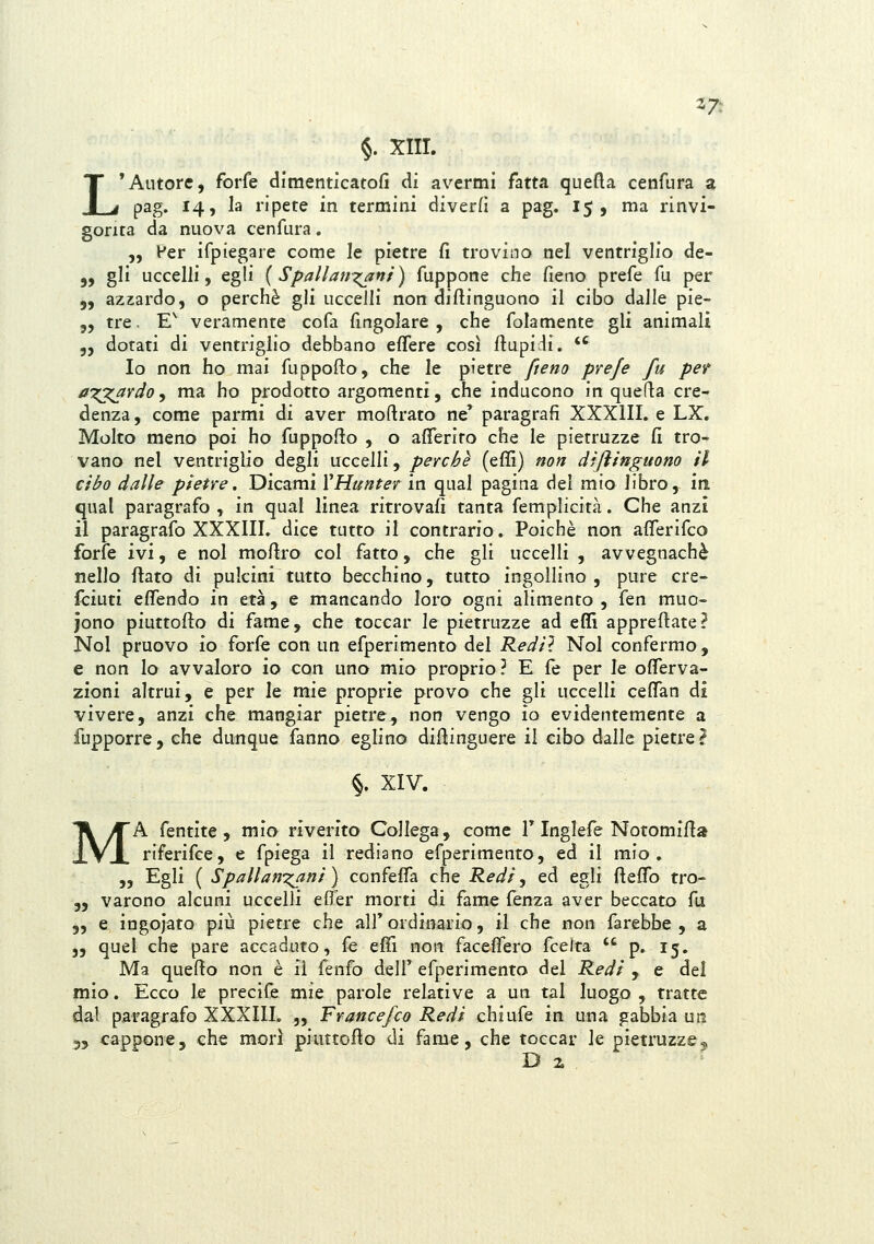 L §. XIII. 'Autore, forfè diraenticatofi di avermi fatta quefta cenfura a gorita da nuova cenfura. „ Per ifpiegare come le pietre fi trovino nel ventriglio de- 5, gli uccelli, egli { Spallan-^ni) fuppone che fieno prefe fu per 5, azzardo, o perchè gli uccelli non difiinguono il cibo dalle pie- „ tre, E^ veramente cofa fingolare , che folamente gli animali 5, dotati di ventriglio debbano effere così fiupidi. *' Io non ho mai fuppofto, che le pietre fieno prefe fu pef ai^rdo^ ma ho prodotto argomenti, che inducono in quefla cre- denza , come parmi di aver moftrato ne' paragrafi XXXIII. e LX. Molto meno poi ho fuppofio , o afiferiro che le pietruzze fi tro- vano nel ventriglio degli uccelli, perchè (effi) non difìinguono il cibo dalie pietre. Dicami VHunter in qual pagina del mio libro, iti qual paragrafo , in qual linea ritrovafi tanta femplicità. Che anzi il paragrafo XXXIII. dice tutto il contrario. Poiché non afferifco forfè ivi, e noi mofiro col fatto, che gli uccelli , avvegnaché nello jfìato di pulcini tutto becchino, tutto ingollino , pure cre- Iciuti efiTendo in età, e mancando loro ogni alimento , ita muo- iono piuttofto di fame, che toccar le pietruzze ad eflì appreftate? Noi pruovo io forfè con un efperimento del Rediì Noi confermo, e non lo avvaloro io con uno mio proprio ? E fé per le oflerva- zioni altrui, e per le mie proprie provo che gli uccelli cefian di vivere, anzi che mangiar pietre, non vengo io evidentemente a fupporre, che dunque fanno eglino difiinguere il cibo dalle pietre? §. XIV. MA fentlte, mio riverito Collega, come T Inglefe Notomifia riferifce, e fpiega il rediano efperimento, ed il mio, „ Egli ( Spallani^ani ) confeffa che Kedi, ed egli fteflb tro- 55 varono alcuni uccelli efì'er morti di fame fenza aver beccato fu 5, e ingoiato più pietre che alf ordinario, il che non farebbe , a j, quel che pare accaduto, fé effi non faceflero {cQ\t2i  p, 15. Ma quello non è il fenfo dell' efperimento del Kedi , e del mio. Ecco le precife mie parole relative a un tal luogo, tratte dal paragrafo XXXIII. „ Francefco Redi chiufe in una gabbia un 55 cappone, che morì piuttofio di fame, che toccar le pietruzze5 Di.