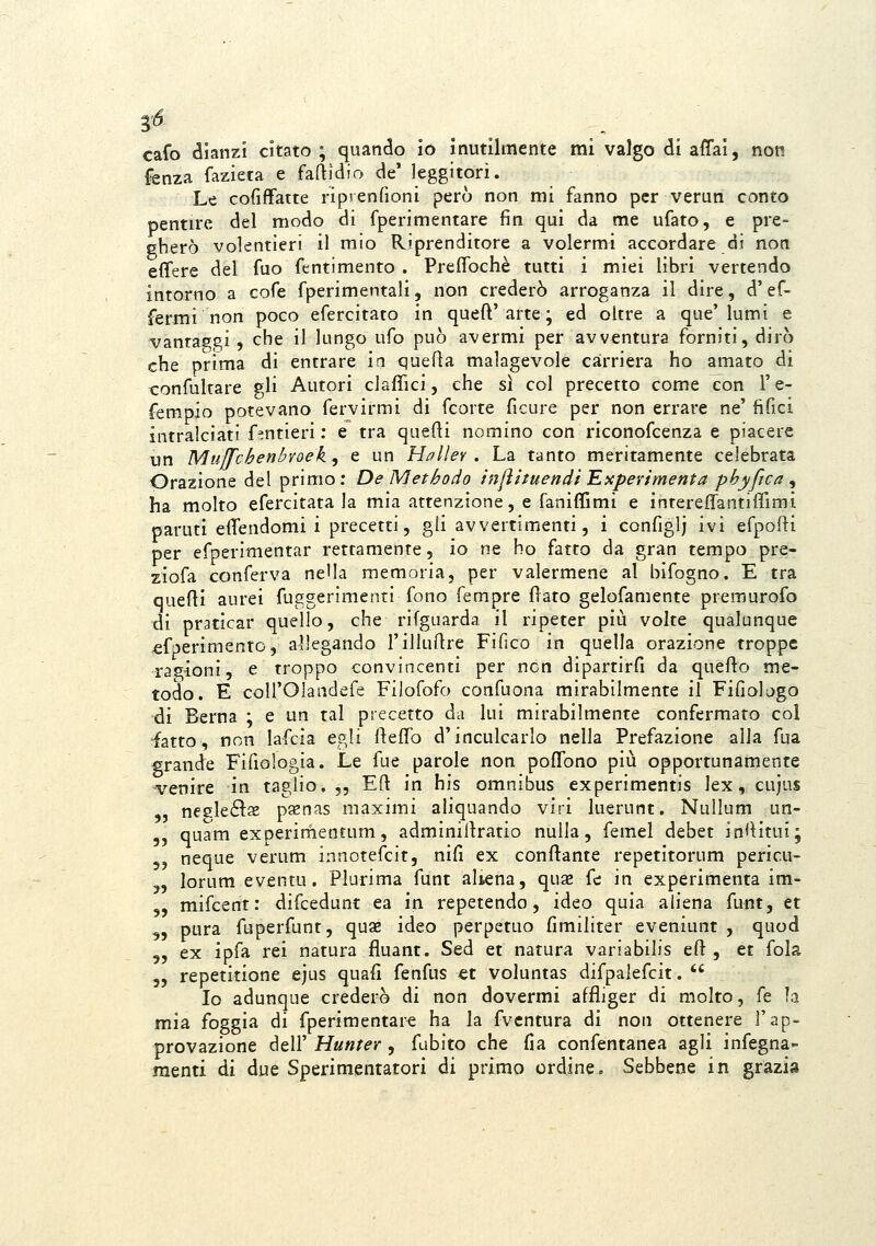 cafo dianzi citato ; quando io inutilmente mi valgo di affai, non {enza faziera e faftìdio de' leggitori. Le cofiffatte riprenfioni però non mi fanno per verun conto pentire del modo di fperimentare fin qui da me ufato, e pre- gherò volentieri il mio Riprenditore a volermi accordare di noti effere del fuo fentimento . Preffochè tutti i miei libri vertendo intorno a cofe fperimentali, non crederò arroganza il dire, d'ef- fermi non poco efercitato in queft'arte ; ed oltre a que'lumi e vantaggi, che il lungo ufo può avermi per avventura forniti, dirò che prima di entrare in quefla malagevole carriera ho amato di confultare gli Autori ciaffici, che sì col precetto come con l'e- fempio potevano fervirmi di fcorte ficure per non errare ne' fifici intralciati Antieri : e tra quefti nomino con riconofcenza e piacere un Muffcbenhoek, e un Hallev . La tanto meritamente celebrata Orazione del primo : De Methodo ìnfìituendi 'Experimenta phyfica , ha molto efercitata la mia attenzione, e faniffimi e intereffantiffimì paruti effendomi i precetti, gli avvertimenti, i configlj ivi efpofti per efperimentar rettamente, io ne ho fatto da gran tempo pre- ziofa conferva ne'la memoria, per valermene al bifogno. E tra quelli aurei fuggerimenti fono fempre flato gelofamente premurofo di praticar quello, che rifguarda il ripeter più volte qualunque ^fperimenro, allegando rilluflre Fifico in quella orazione troppe ra<^ioni, e troppo convincenti per ncn dipartirfi da quefto me- todo. E coirOlandefe Filofofo confuona mirabilmente il Fifiologo di Berna ; e un tal piecetto da lui mirabilmente confermato col •fatto, non lafcia egli fteffo d'inculcarlo nella Prefazione alla fua grande Fifiologia. Le fue parole non poffono più opportunamente venire in taglio, „ Efl: in his omnibus experimentis lex, cujus negleé^s p^enas maximi aliquando viri luerunt. Nullum un- ,, quam experinfientum, adminiltratio nulla, femel debet in<Htui; „ neque verum innotefcit, nifi ex conftante repetitorum pericu- „ lorum eventu. Plurima funt aliena, quse fé in experimenta im- „ mifcent : difcedunt ea in repetendo, ideo quia ahena funt, et „ pura fuperfunt, quse ideo perpetuo fimiliter eveniunt , quod „ ex ipfa rei natura fluant. Sed et natura variabilis eft , et fola „ repetitione ejus quafi fenfus et voluntas difpalefcit.  Io adunque crederò di non dovermi affliger di molto, fé la mia foggia di fperimentare ha la fvcntura di noti ottenere l'ap- provazione dell' Hunter , fubito che fia confentanea agli infegna- menti di due Sperimentatori di primo ordine. Sebbene in grazia