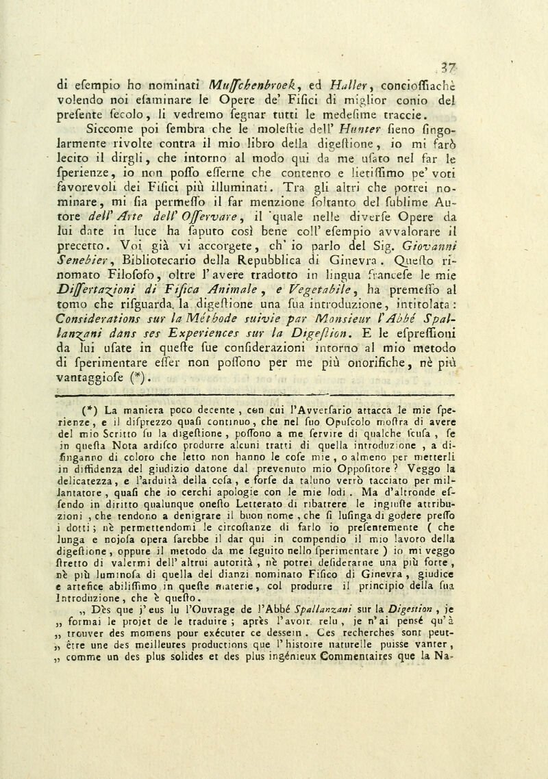 37- di efempio ho nominati Muffchenbvoek^ ed Mailer, conGÌofliachc volendo noi efaminare le Opere de' Fifici di miglior conio del prefente fecolo, li vedremo fegnar tutti le medefime traccie. Siccome poi fembra che le moleftie dell' Httnter fieno fingo- larmente rivolte contra il mio libro della digeftione, io mi farò ÌQCÌto il dirgli, che intorno al modo qui da me ufato nel far le fperienze, io non poffo efferne che contento e lietifiTimo pe'voti favorevoli dei Fifici più illuminati. Tra gli altri che potrei no- minare, mi fia permeffo il far menzione foltanto del fublime Au- tore dell'Arte dell'Ojfervare, il 'quale nelle diverfe Opere da lui date in luce ha faputo così bene coli'efempio avvalorare il precetto. Voi già vi accorgete, eh' io parlo del Sig. Giovanni Senebier^ Bibliotecario della Repubblica di Ginevra. QLieflo ri- nomato Filofofo, oltre l'avere tradotto in lingua francefe le mie Dijfenazjoni di Tifica Animale , e Vegetabile, ha premeffo al tomo che rifguarda. la digeflione una fua introduzione, intitolata: Considerations sur la Méthode suivie par Monsieur Y Abbé Spal- lanzani dàns ses Experiences sur la Dtgepjon, E le efpreflioni da lui ufate in quefle fue confiderazioni intorno al mio metodo di fperimentare elfer non poffono per me più onorifiche, né più vantaggiofe (*). (*) La tTìanicra poco decente , ctin cui l'Avvcrfarlo attacca le mie fpe- rienze, e il difprezzo quafi continuo, che nel fuo Opufcolo modra di avere del mio Scritto fu la digeflione , poffono a me fervire di qualche tciifa , fé in qnefla Nota ardiTco produrre alcuni tratti di quella introduzione , a di- singanno di coloro che letto non hanno le cofe mie , o almeno per metterli in diffidenza del giudizio datone dal prevenuto mio Oppofitore ? Veggo la delicatezza, e l'arduità della cofa , e forfè da taluno verrò tacciato per mil- lantatore , quafi che io cerchi apologie con le mie Iodi . Ma d'altronde ef- fendo in diritto qualunque oneflo Letterato di ribattere le ingiiifte attribu- zioni , che tendono a denigrare il buon nome , che fi lufinga di godere preffò i dotti ; ne permettendomi le circofianze di farlo io prefentemente ( che lunga e nojofa opera farebbe il dar qui in compendio il mio lavoro della digeftione , oppure il metodo da me feguito nello fperimentare ) io mi veggo fìretto di valermi dell'altrui autorità, ne potrei defiderarne una più forte, Ti\ più luminofa di quella del dianzi nominato Fifico di Ginevra, giudice e artefice abiliflìmo in quefte niaterie, col produrre il principio della fua Introduzione, che è quefto. „ Dès que j'eus lu l'Ouvrage de Vkhhé Spallanzani sur la. Digestion y je j, formai le projct de le traduire ; aprcs l'avoir relu , je n'ai pensé qu'à ,, trouver des momens pour exécuter ce dessein . Ces recherches sont peut- j, èrre une des meilleures productions que 1'histoire naturelle puisse vanter , „ comme un des plus solides et des plus ingénieux Commentaires que la Na-