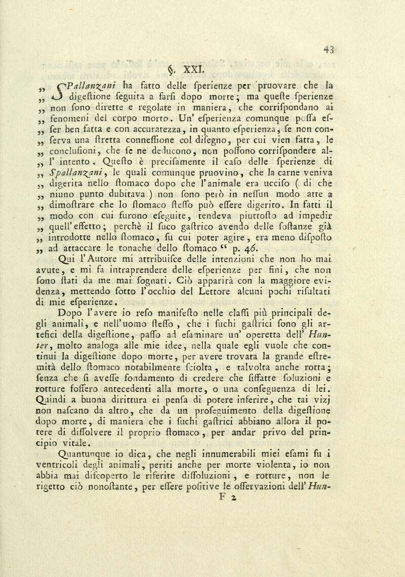 §. XXI. „ r^PallanTi^nt ha fatto delle fperienze per pruovare che la 5, 43 digeftione feguita a farfi dopo morte ; ma quefte fperienze 5, non fono dirette e regolate in maniera, che corrifpondano ai ,, fenomeni del corpo morto. Un' efperienza comunque pL-fTa ef- 5, fer ben fatta e con accuratezza, in quanto efperienza, fé non con- „ ferva una flrctta connefTione col difegno, per cui vien fatta, le „ conclufioni, che fc ne deducono, non poffono corrifpondcre al- 5, r intento . Qt-ieflo è precifamente il cafo delle fperienze di 5, Spali arnioni ^ le quali comunque pruovino, che la carne veniva „ digerita nello ftomaco dopo che l'animale era uccifo ( di che 5, niuno punto dubitava ) non fono però in neffun modo atte a 5, dimoflrare che Io ftomaco ftefìTo può effere digerito. In fatti il „ modo con cui furono efeguite, tendeva piuttoflo ad impedir j, queir effetto ; perchè il fuco gaftrico avendo delle foflanze già „ introdotte nello fìoraaco, fu cui poter agire , era meno difpofìo „ ad attaccare le tonache dello ftomaco p. 4*5. Qui l'Autore mi attribuifce delle intenzioni che non ho mai avute, e mi fa intraprendere delle efperienze per fini, che non fono flati da me mai fognati. Ciò apparirà con la maggiore evi- denza, mettendo fotte l'occhio del Lettore alcuni pochi rifultati di mie efperienze. Dopo l'avere io refo maaifedo nelle elafi! più principali de- gli animali, e nell'uomo fleffo , che i fuchi gadrici fono gli ar- tefici della digeflione, paffo ad efaminare un' operetta dell' Hiin- ter^ molto analoga alle mie idee, nella quale egli vuole che con- tinui la digeflione dopo morte, per avere trovata la grande eftre- mità dello ftomaco notabilmente fciolta , e talvolta anche rotta ; fenza che fi aveffe fondamento di credere che fiffatte foluzioni e rotture follerò antecedenti alla morte, o una confeguenza di lei. Q_aindi a buona dirittura ei penfa di potere inferire, che tai viz; non nafcano da altro, che da un profeguimento della digeflione dopo morte, di maniera che i fuchi gastrici abbiano allora il po- tere di diffolvere il proprio flomaco , per andar privo del prin- cipio vitale. Quantunque io dica, che negli innumerabili mìei efami fu i ventricoli degli animali, periti anche per morte violenta, io non abbia mai difcoperto le riferite diffoluzioni , e rotture, non le rigetto ciò nonoftante, per effere politi ve le offervazioni òitVi Hun- F a