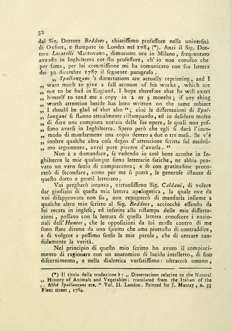 dal Si(». Dottore Beddoes ^ chiariffimo profeffore nella univerfità di Oxfort, e ftampate in Londra nel 1784 (*). Anzi il Sig. Dot- tore Locateli/ Mantovano, dimorante ora in Milano, frequentato avendo in Inghilterra cot fto profeflbre, eh' io non conofco che per fama, per lui comrnifilone mi ha comunicato con fua lettera dei 30 dicembre 1787 il fegaente paragrafo . „ Spallanxani 's dissertations are actually reprinting, and I 5, want much to give a full account of his Works , whith are 3, not to be had in Engiand. I hope therefore that he will exert „ himself to send me a copy in a or 3 months ; if any thing „ worth attention beside has been written on the same subiect 3, I should be glad of that also  ; cioè le differtazioni di Spai- „ Ìan7;ani fi ftanno attualmente ri Rampando, ed io defidero molto 5, di dare una compiuta notizia delle fue opere, le quali non pof- 5, fono averfi in Inghilterra. Spero però che egli fi darà l'inco- j, modo di mandarmene una copia dentro a due o tre mefi. Se v'è „ inoltre qualche altra cofa degna d'attenzione fcritta fui medefi- 3, mo argomento, avrei pure piacere d'averla. *' Non è a domandare, fé vedendo io così bene accolte in In- ghilterra le mie qualunque fieno letterarie fatiche, ne abbia pro- vato un vero fenfo di compiacenza ; e fé con gratitudine procu- rerò di fecondare, come per me fi potrà, le generofe iftanze di quefto dotto e gentil letterato. Voi pregherò intanto, virtuofifiìmo Sig. Caldani^ di volere dar giudizio di quefta mia lettera apologetica , la quale ove da voi difapprovata non fia, non repiignerò di mandarla infieme a qualche altro mio fcritto al Sig. Beddoes, acciocché cflendo da lui recata in inglefe, ed inferita alia rifiampa delle mie differta- zioni , pofTano con la lettura di quefta lettera conofcere i nazio- nali òeìV Hutjfer y che le oppofizioni da lui mofle contro di me fono ftate dirette da uno fpirito che ama piuttofto di contraddire, e di volgere a peflìmo fenfo k mie parole , che di cercare can- didamente la verità. Nel princìpio di quefto mio fcritto ho avuto il compiaci- mento di ragionare con un anatomico di lucido intelletto, di fino difcernimento, e nella dialettica verfatiffimo: oltracciò umano. (*) Il titolo della traduzione i : „ Dissertations relative to the Naturai ,, Hisrory of Animals and Vegetables ; translated frstn the Italun of the ,. Abbé Spallanzani ctf.  VoX II. London. Printed for J, Murray , n. gj Flcet Street, 1784.