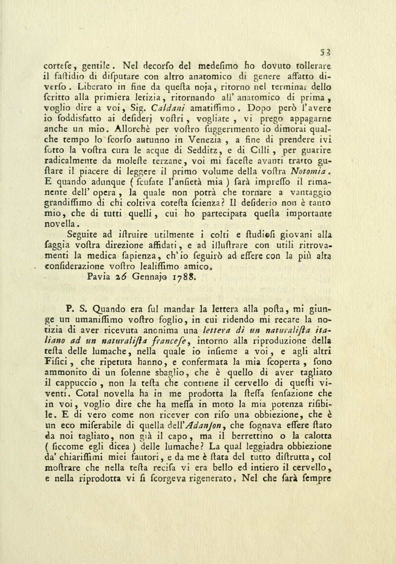 cortefe, gentile. Nel decorfo del medefimo ho dovuto tollerare il falcidio di difputare con altro anatomico di genere affatto di- verfo . Liberato in fine da quefla noja, ritorno nel terminai dello fcritto alla primiera letizia, ritornando ali' anatomico di prima , voglio dire a voi, Sig. Caldani amatiffimo . Dopo però l'avere io foddisfatto ai dcfiderj voftri, vogliate , vi prego appagarne anche un mio. Allorché per voftro fuggerimento io dimorai qual- che tempo lo fcorfo autunno in Venezia , a fine di prendere ivi fotto la voftra cura le acque di Sedditz, e di Cilli , per guarire radicalmente da molefte terzane, voi mi facefte avanti tratto gu- fìare il piacere di leggere il primo volume della voftra Notomia, E quando adunque ( fcufate l'anfietà mia ) farà impreffo il rima- nente dell' opera , la quale non potrà che tornare a vantaggio grandiffimo di chi coltiva cotefta fcienza? Il defiderio non è tanto mio, che di tutti quelli, cui ho partecipata quella importante novella. Seguite ad iftruire utilmente i colti e ftudiefi giovani alla faggia voftra direzione affidati, e ad illufìrare con utili ritrova- menti la medica fapienza, ch'io feguirò ad elfere con la più alta confiderazione voftro lealiffimo amico, Pavia Téó Gennajo 1788. P. S. Quando era fui mandar la lettera alla porta, mi giun- ge un umaniflìmo voftro foglio, in cui ridendo mi recare la no- tizia di aver ricevuta anonima una lettera dì un naturaìijia ita^ I/ano ad un naturalità francefe^ intorno alla riproduzione della tefla delle lumache, nella quale io infieme a voi, e agli altri Filici, che ripetuta hanno, e confermata la mia fcoperta , fono ammonito di un folenne sbaglio, che è quello di aver tagliato il cappuccio , non la tefla che contiene il cervello di quefti vi- venti. Cotal novella ha in me prodotta la fteffa fenfazione che in voi, voglio dire che ha meffa in moto la mia potenza rifibi- le. E di vero come non ricever con rifo una obbiezione, che è un eco miferabile di quella àtWAdanJon, che fognava eflere ftato da noi tagliato, non già il capo, ma il berrettino o la calotta ( ficcome egli dicea ) delle lumache? La qual leggiadra obbiezione da' chiariffimi miei fautori, e da me è ftata del tutto diftrutta, col moftrare che nella tefta recifa vi era bello ed intiero il cervello,