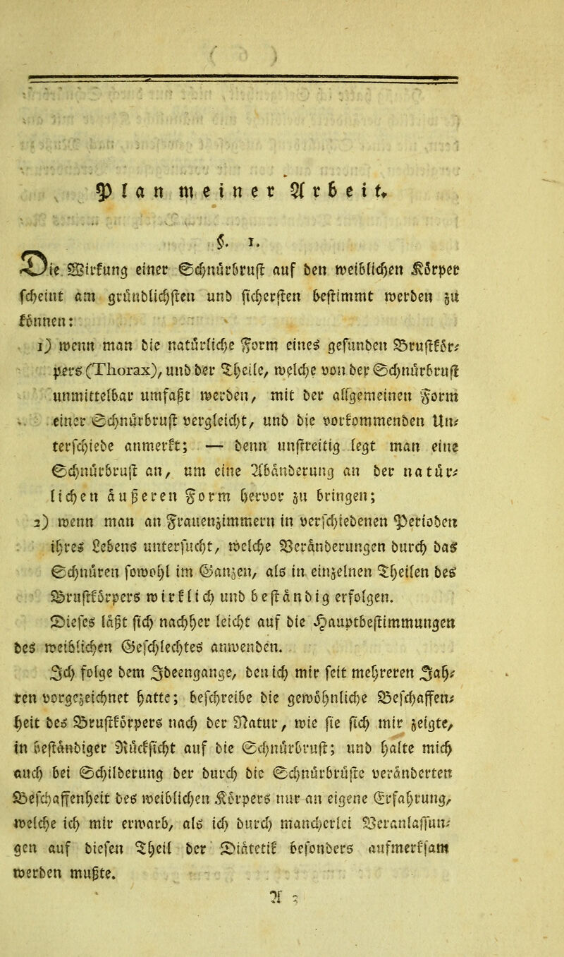 §, i. <Jk SBirfung einer ©d)nürbruft auf bett n>et6ftc^e» $&>per fcfyeint am gumblid)ften unb ftd)erjten freftimmt werben 51t fonnen: 1) wenn man bie natürliche form etne^ gefunben 33ruftf6r* jsers (Thorax), unb ber $f)eile, weld;e vonber0d>nur6ruf{ unmittelbar umfaßt werben, mit ber allgemeinen gorm einer 0d)nürbrujt vergletd)t, unb bie sorfommenben Utu terfci)iebe anmerft; — benn unjtreitig legt man eine ©djnürbruft an, um eine 2iMnberung an ber natihv liefen Süßeren gorm ljen>or ju bringen; 2) wenn man an grauengimmern in wrfdjiebenen ^eriobett il;re$ 2e&ens «nterfuc^t, welche Söeranberungen burd) ba$ Schnüren forooljl im ©anjen, als in einzelnen ^t^eifen bes Saruflförperei mir!licf) unb 6effanbtg erfolgen, ©tefes laßt ftd) nad)ljer leicht auf bk ^>auptbe(timmungen be$ mMifytn ©efdjlecfytes anwenben. 3d> folge bem Sbeengange, beuiefy mir feit mehreren %afy ten üorgejeic^net t}atte; betreibe bk gewöhnliche Sßefcfjaflfen* Ijeit beo ^ruftForper^ nad) ber 3?atur, mie fte fidj mir jefgte, in oejtdnbtger Dtuc^fic^t auf bk ^djnär&ruft; unb l)alte midj aud) M (£d)ilberung ber burd? bk ^djnür&rüjte üeranberten S&efdjaffenljeit beö weiblid)en $5rper* nur an eigene (Srfaljrung, welche kf) mir erwarb, als \d) burd) mand/erlci SSeranlafiun; gen auf btefen ^Ijeil ber 2>idtetif befonbers aufmerffam werben mußte.