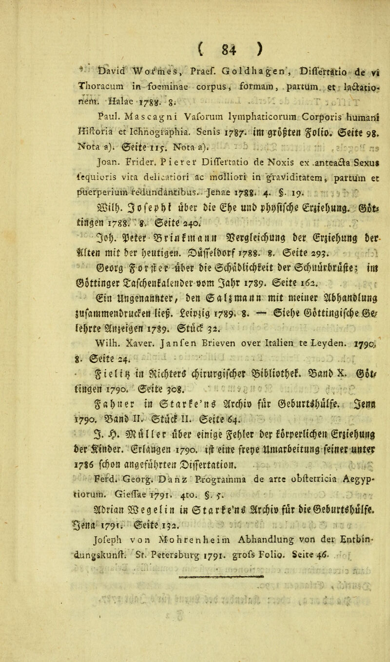 / * ■ --, David Wofmes, Praef. Goldhagen , Difierrätio de vi Thoracum in foeminae corpus * formam, , partum et la&atio- n'ehi. Haiae-ijrggi §; Paul. Mas cagni Vaforum lyniphaticorüm Corporis humani Hiftoriä et Ichnographia. Senis 1787-. im gt&fjten $QÜQ. Britt 9g, Nota a), BriU tiy. Nota a). Joan. Frider. Pierer Differtatio de Noxis ex .antea&a Sexus iequicris vita delicätiöfl ac mölliori in graviditatemj partum et Puerperium redundäntibus.jenae 178g. 4. §.19* $W- 3ofep^t übet Sie €|e unS> pl)i)ftf$e grjieOung. ©6t* fingen 1788, «. Brite 240*' 3ofj. $eter SSriafman» $£ergletc(jüng betr Grrjielimng &er flften mit £>er heutigen. Suffefbotf 178». 8. ©ette 29?» Oeerg gor;fer-ober bte 8d&oMic^feit ber 6cfjnür(>ru|ie; titt ©ottinger £afc&enfalen&er öom 3aljr 1789. Britz 162. (Bin Ungenannter/ bzn B ülttna nn mit meiner TOan&hwg Sttfammenfcrutfen tief?. £et>$tg 1789» 8. -*- ©fe&e @6ttmgifc(je-®e/ leljrte Steigen 1789* ©tue! 52. Wilh. Xaver. Janfen Bfieven over Italien te Leyden. 1790., 8- ©ette 24. - S'ieltß in $;eljter$ $irurgifcfjer ÖSt&liotJjef* 55anb X. ©&t/ fingen 1790* Britz 30g, $«&ner t« 6tarfe'ng 2frcl)iij für @e&urtil)u[fe. 3*nß 1790. 95an& ir. etile! 11. Britz 64. % Sp. Butler ü&er einige gefjler &er forderlichen Sw'efjttng fcer Äfnfcer. (Erfanden 1790. tfr rim frepe tUttar&eitnng feiner unter 1786 fcjjon angeführte« £>itfertatiom FenL Georg. Danz Programma de arte obftetricia Aegyp- tiorum. Gieffae 1791. 4to. §. f. Whxian <& e g e {i n in © t a r f e'n i 2Crc&i» für Die @e&«rt$f)ülfe, B*wa 1791. (Seite 152. Jofeph von Xfahrenheim Abhandlung von der Entbin- dungskunft. St. Petersburg 1791. grofs Folio. Seite 46. :-.-sJaw--Bj'-'T>*J™