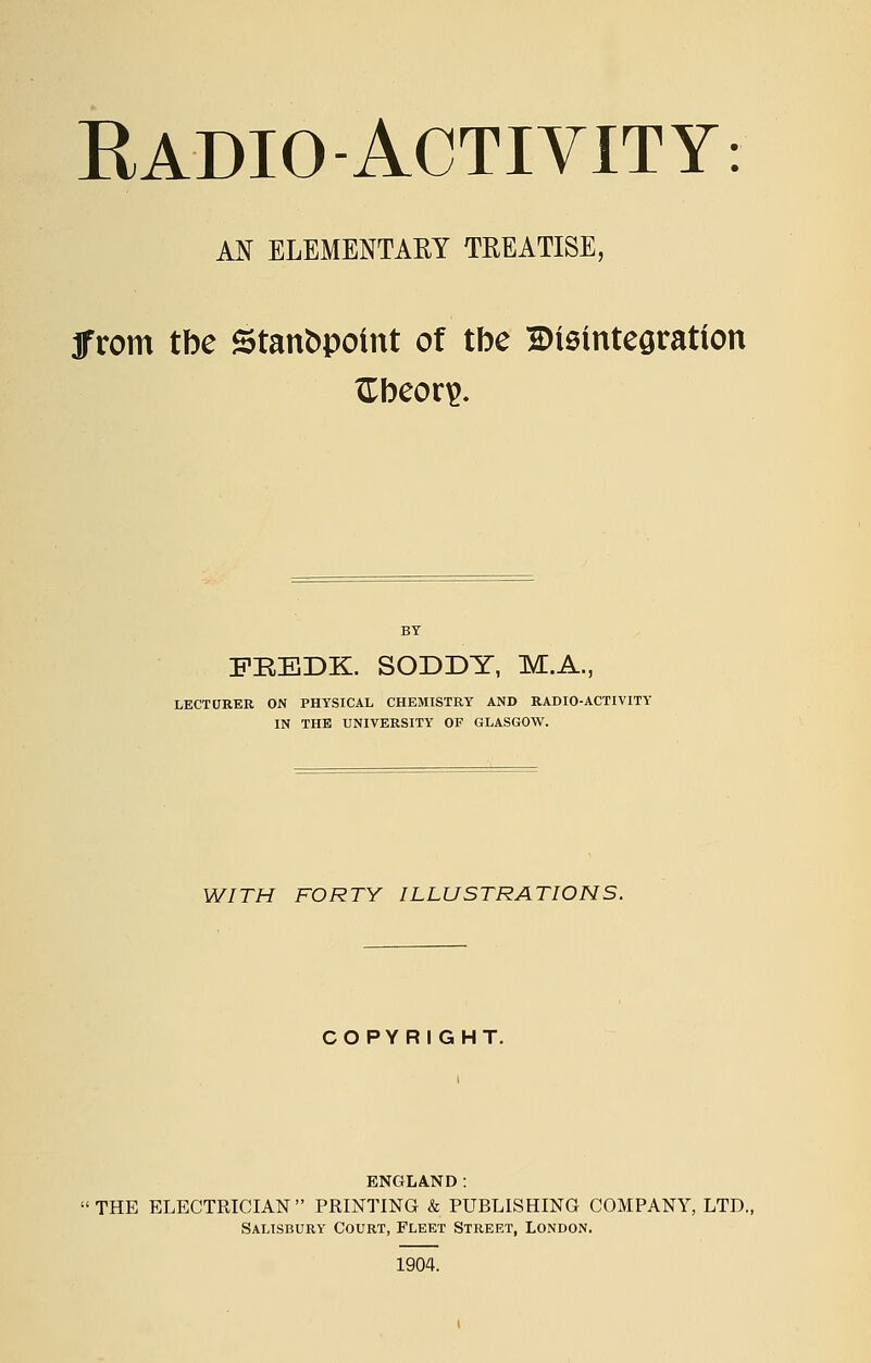 RADIO-ACTIVITY: AN ELEMENTARY TREATISE, jfrom tbe Stanbpotnt of tbe Bieintegration ITbeor^. BY FBEDK. SODDY, M.A., LECTURER ON PHYSICAL CHEMISTRY AND RADIO-ACTIVITY IN THE UNIVERSITY OF GLASGOW. WITH FORTY ILLUSTRATIONS. COPYRIGHT. ENGLAND: THE ELECTRICIAN PRINTING & PUBLISHING COMPANY, LTD. Salisbury Court, Fleet Street, London. 1904.