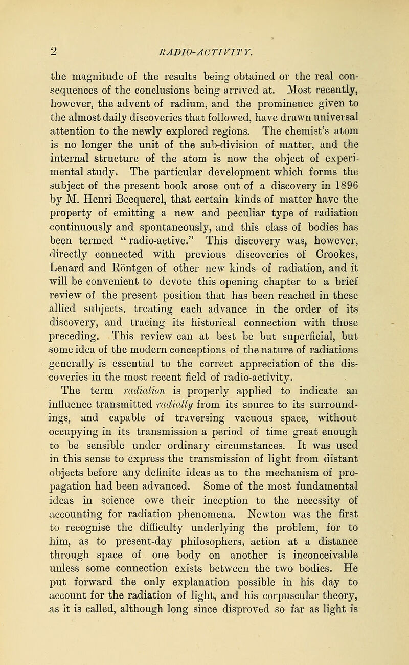 the magnitude of the results being obtained or the real con- sequences of the conclusions being arrived at. Most recently, however, the advent of radium, and the prominence given to the almost daily discoveries that followed, have drawn universal attention to the newly explored regions. The chemist's atom is no longer the unit of the sub-division of matter, and the internal structure of the atom is now the object of experi- mental study. The particular development which forms the subject of the present book arose out of a discovery in 1896 by M. Henri Becquerel, that certain kinds of matter have the property of emitting a new and peculiar type of I'adiation •continuously and spontaneously, and this class of bodies has been termed  radio-active. This discovery was, however, directly connected with previous discoveries of Crookes, Lenard and Rontgen of other new kinds of radiation, and it will be convenient to devote this opening chapter to a brief review of the present position that has been reached in these allied subjects, treating each advance in the order of its discovery, and tracing its historical connection with those preceding. This review can at best be but superficial, but some idea of the modern conceptions of the nature of radiations generally is essential to the correct appreciation of the dis- coveries in the most recent field of radio-activity. The term radiation is properly applied to indicate an influence transmitted radially from its source to its surround- ings, and capable of traversing vacuous space, without occupying in its transmission a period of time great enough to be sensible under ordinary circumstances. It was used in this sense to express the transmission of light from distant objects before any definite ideas as to the mechanism of pro- 2)agation had been advanced. Some of the most fundamental ideas in science owe their inception to the necessity of accounting for radiation phenomena. Newton was the first to recognise the difficulty underlying the problem, for to him, as to present-day philosophers, action at a distance through space of one body on another is inconceivable unless some connection exists between the two bodies. He put forward the only explanation possible in his day to account for the radiation of light, and his corpuscular theory, as it is called, although long since disproved so far as light is