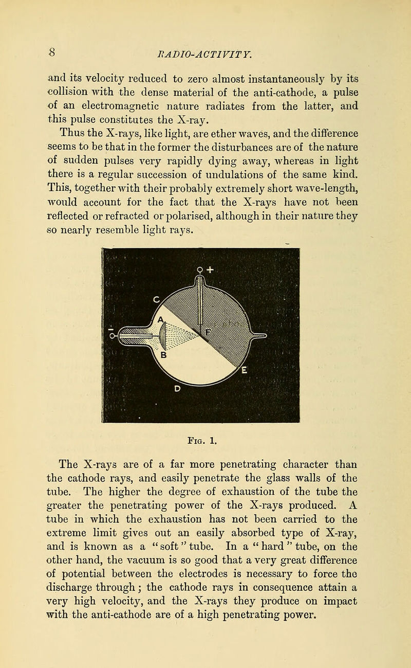HAD 10-A GTIVIT Y. and its velocity reduced to zero almost instantaneously by its collision with the dense material of the anti-cathode, a pulse of an electromagnetic nature radiates from the latter, and this pulse constitutes the X-ray. Thus the X-rays, like light, are ether waves, and the difference seems to be that in the former the disturbances are of the nature of sudden pulses very rapidly dying away, whereas in light there is a regular succession of undulations of the same kind. This, together with their probably extremely short wave-length, would account for the fact that the X-rays have not been reflected or refracted or polarised, although in their nature they so nearly resemble light rays. Fig. 1. The X-rays are of a far more penetrating character than the cathode rays, and easily penetrate the glass walls of the tube. The higher the degree of exhaustion of the tube the greater the penetrating power of the X-rays produced. A tube in which the exhaustion has not been carried to the extreme limit gives out an easily absorbed type of X-ray, and is known as a soft tube. In a hard tube, on the other hand, the vacuum is so good that a very great difference of potential between the electrodes is necessary to force the discharge through; the cathode rays in consequence attain a very high velocity, and the X-rays they produce on impact with the anti-cathode are of a high penetrating power.