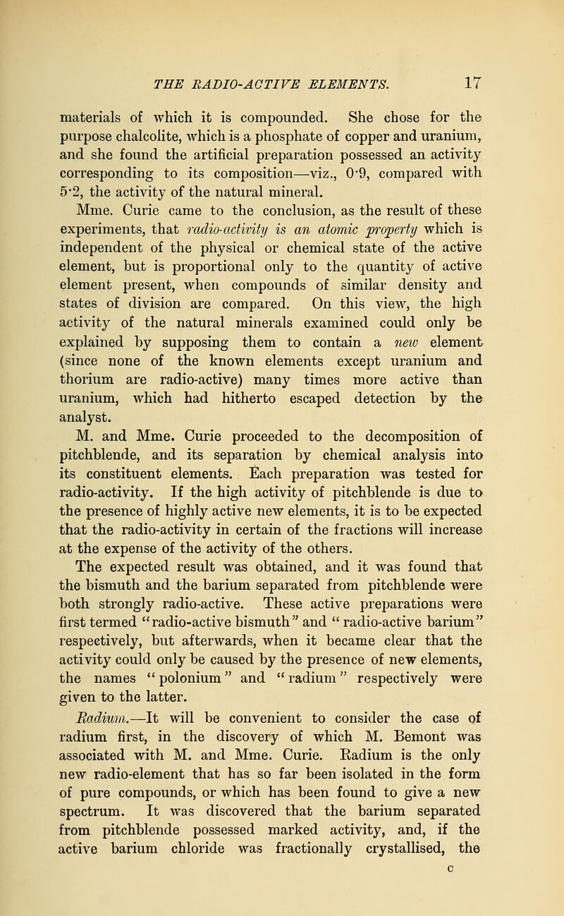 materials of which it is compounded. She chose for the purpose chalcolite, which is a phosphate of copper and uranium, and she found the artificial preparation possessed an activity corresponding to its composition—viz., 0*9, compared with 5*2, the activity of the natural mineral. Mme. Curie came to the conclusion, as the result of these experiments, that radio-activity is an atomic property which is independent of the physical or chemical state of the active element, but is proportional only to the quantity of active element present, when compounds of similar density and states of division are compared. On this view, the high activity of the natural minerals examined could only be explained by supposing them to contain a new element (since none of the known elements except uranium and thorium are radio-active) many times more active than uranium, which had hitherto escaped detection by the analyst. M, and Mme. Curie proceeded to the decomposition of pitchblende, and its separation by chemical analysis into its constituent elements. Each preparation was tested for radio-activity. If the high activity of pitchblende is due to the presence of highly active new elements, it is to be expected that the radio-activity in certain of the fractions will increase at the expense of the activity of the others. The expected result was obtained, and it was found that the bismuth and the barium separated from pitchblende were both strongly radio-active. These active preparations were first termed radio-active bismuth and  radio-active barium respectively, but afterwards, when it became clear that the activity could only be caused by the presence of new elements, the names  polonium and  radium respectively were given to the latter. Radium.—It will be convenient to consider the case of radium first, in the discovery of which M. Bemont was associated with M. and Mme. Curie. Radium is the only new radio-element that has so far been isolated in the form of pure compounds, or which has been found to give a new spectrum. It was discovered that the barium separated from pitchblende possessed marked activity, and, if the active barium chloride was fractionally crystallised, the