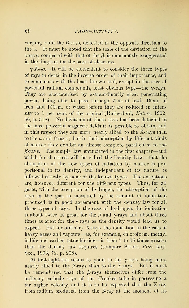 varying radii the ;8-rays, deflected in the opposite direction to the a. It must be noted that the scale of the deviation of the a-rays, compared with that of the /3, is enormously exaggerated in the diagram for the sake of clearness. y-Rays.—It will be convenient to consider the three types of rays in detad in the inverse order of their importance, and to commence with the least known and, except in the case of powerful radium compounds, least obvious type—the y-rays. They are characterised by extraordinarily great penetrating power, being able to pass through 7cm. of lead, 19cm. of iron and 150cm. of water before they are reduced in inten- sity to 1 per cent, of the original (Rutherford, Nature, 1902, 66, p. 318). No deviation of these rays has been detected in the most powerful magnetic fields it is possible to obtain, and in this respect they are more nearly allied to the X-rays than to the a and /3-rays ; but in their absorption by different kinds- of matter they exhibit an almost complete parallelism to the 8-rays. The simple law enunciated in the first chapter—and which for shortness will be called the Density Law—that the absorption of the new types of radiation by matter is pro- portional to its density, and independent of its nature, i& followed strictly by none of the known types. The exceptions are, however, different for the different types. Thus, for all gases, with the exception of hydrogen, the absorption of the rays in the gas, as measured by the amount of ionisation produced, is in good agreement with the density law for all three types of rays. In the case of hydrogen, the ionisation is. about twice as great for the fS and y-rays and about three times as great for the a rays as the density would lead us tO' expect. But for ordinary X-iays the ionisation in the case of heavy gases and vapours—as, for example, chloroform, methyl iodide and carbon tetrachloride—is from 7 to 15 times greater than the density law requires (compare Strutt, Proc. E.oy. Soc, 1903, 72, p. 208). At first sight this seems to point to the y-raj's being more nearly allied to the /?-rays than to the X-rays. But it must be remembered that the fS-rsiys themselves differ Irom the ordinary cathode rays of the Crookes tube in possessing a- far higher velocity, and it is to be expected that the X-ray from radium produced from the /3-ray at the moment of its.