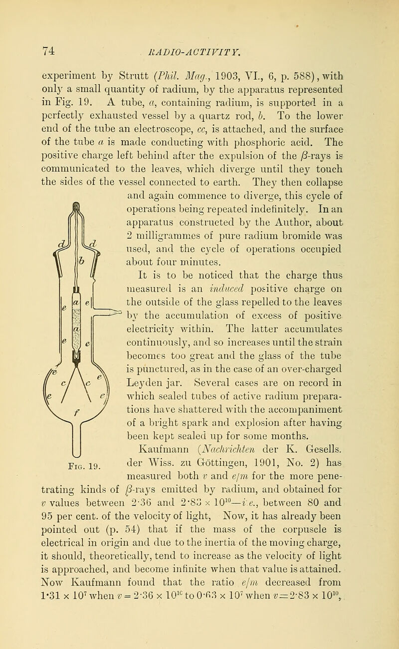 experiment by Strutt {Phil. Mag., 1903, VI., 6, p. 588), with only a small quantity of radium, by the apparatus represented in Fig. 19. A tube, a, containing radium, is supported in a perfectly exhausted vessel by a quartz rod, b. To the lower end of the tube an electroscope, cc, is attached, and the surface of the tube a is made conducting with phosphoric acid. The positive charge left behind after the expulsion of the /3-rays is communicated to the leaves, which diverge until they touch the sides of the vessel connected to earth. They then collapse and again commence to diverge, this cycle of operations being repeated indefinitely. In an apparatus constructed by the Author, about 2 milligramnies of pure radium bromide was f' ^**^ used, and the cycle of operations occupied & jl about four minutes. It is to be noticed that the charge thus measured is an induced positive charge on the outside of the glass repelled to the leaves by the accumulation of excess of positive electricity within. The latter accumulates continuously, and so increases until the strain becomes too great and the glass of the tube is punctured, as in the case of an over-charged Leyden jar. Several cases are on record in which sealed tubes of active radium prepara- tions have shattered with the accompaniment of a bright spark and explosion after having been kept sealed up for some months. Kaufmann {Nachrichten der K. Gesells. der Wiss. zu Gottingen, 1901, No. 2) has measured both v and ejifn for the more pene- trating kinds of ^-rays emitted by radium, and obtained for V values between 2-36 and 283 x 10^°—i.e., between 80 and 95 per cent, of the velocity of light, Now, it has already been pointed out (p. 54) that if the mass of the corpuscle is electrical in origin and due to the inertia of the moving charge, it should, theoretically, tend to increase as the velocity of light is approached, and becorae infinite when that value is attained. Now Kaufmann found that the ratio ejiii decreased from 1-31 X 10^ when v = 2-36 x 10^^ to 0-fi3 x 10^ when ?;=2-83 x 10^°, Fig. 19.