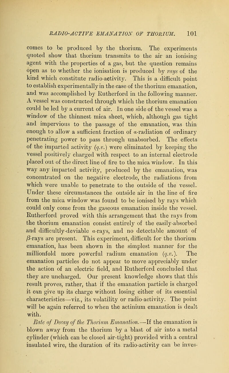 comes to be produced by the thorium. The experiments quoted show that thorium transmits to the air an ionising agent with the properties of a gas, but the question remains open as to whether the ionisation is produced by rays of the kind which constitute radio-activity. This is a difficult point to establish experimentally in the case of the thorium emanation, and was accomplished by Eutherford in the following manner. A vessel was constructed through which the thorium emanation could be led by a current of air. In one side of the vessel was a window of the thinnest mica sheet, which, although gas tight and impervious to the passage of the emanation, was thin enough to allow a sufficient fraction of a-radiation of ordinary penetrating power to pass through unabsorbed. The effects of the imparted activity (q.v.) were eliminated by keeping the vessel positively charged with respect to an internal electrode placed out of the direct line of fire to the mica window. In this way any imparted activity, produced by the emanation, was concentrated on the negative electrode, the radiations from which were unable to penetrate to the outside of the vessel. Under these circumstances the outside air in the line of fire from the mica window was found to be ionised by rays which could only come from the gaseous emanation inside the vessel. Rutherford proved with this arrangement that the rays from the thorium emanation consist entirely of the easily-absorbed and difficultly-deviable a-rays, and no detectable amount of ^-rays are present. This experiment, difficult for the thorium emanation, has been shown in the simplest manner for the millionfold more powerful radium emanation {q.v.). The emanation particles do not appear to move appreciably under the action of an electric field, and Rutherford concluded that they are uncharged. Our present knowledge shows that this result proves, rather, that if the emanation particle is charged it can give up its charge without losing either of its essential characteristics—viz., its volatility or radio-activity. The point will be again referred to when the actinium emanation is dealt with. PMte of Demy of the Thormm Emanation. —If the emanation is blown away from the thorium by a blast of air into a metal cylinder (which can be closed air-tight) provided with a central insulated wire, the duration of its radio-activity can be inves-