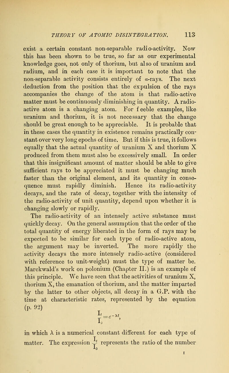 exist a certain constant non-separable radio-activity. Now this has been shown to be true, so far as our experimental knowledge goes, not only of thorium, but also of uranium and radium, and in each case it is important to note that the non-separable activity consists entirely of a-rays. The next deduction from the position that the expulsion of the rays accompanies the change of the atom is that radio-active matter must be continuously diminishing in quantity. A radio- active atom is a changing atom. For f eeble examples, like uranium and thorium, it is not necessary that the change should be great enough to be appreciable. It is probable that in these cases the quantity in existence remains practically con- stant over very long epochs of time. But if this is true, it follows equally that the actual quantity of uranium X and thorium X produced from them must also be excessively small. In order that this insignificant amount of matter should be able to give sufl&cient rays to be appreciated it must be changing much faster than the original element, and its quantity in conse- quence must rapidly diminish. Hence its radio-activity decays, and the rate of decay, together with the intensity of the radio-activity of unit quantity, depend upon whether it is changing slowly or rapidly. The radio-activity of an intensely active substance must quickly decay. On the general assumption that the order of the total quantity of energy liberated in the form of rays may be expected to be similar for each type of radio-active atom, the argument may be inverted. The more rapidly the activity decays the more intenselj'' radio-active (considered with reference to unit-weight) must the type of matter be. Marckwald's work on polonium (Chapter II.) is an example of this principle. We have seen that the activities of uranium X, thorium X, the emanation of thorium, and the matter imparted by the latter to other objects, all decay in a G.P. with the time at characteristic rates, represented by the equation (p. 92) ir ' in which A is a numerical constant different for each type of matter. The expression ~ represents the ratio of the number