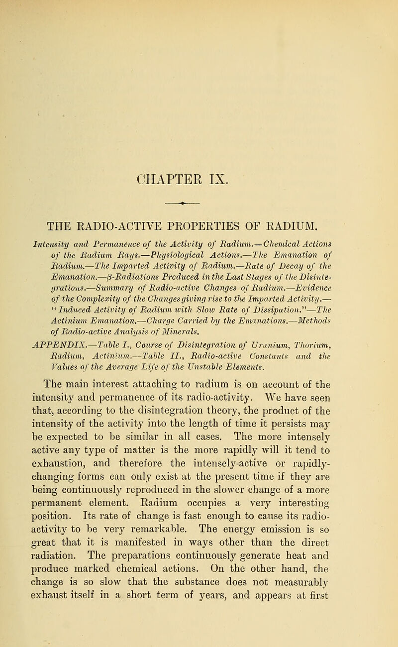 CHAPTER IX. THE EADIO-ACTIVE PROPERTIES OF RADIUM. Intensity and Permanence of the Activity of Radium.—Chemical Actions of the Radium Rays.—Physiological Actions.—The Emanation of Radium.—The Imparted Activity of Radium.—Rate of Decay of the Emanation.—^-Radiations Produced in the Last Stages of the Disinte- grations.—Summary of Radio-active Changes of Radium.—Evidence of the Complexity of the Changes giving rise to the Imparted Activity.— ^'■Induced Activity of Radium icith Sloio Rate of Dissipation.^'—The Actinium Emanation,—Charge Carried by the Eminations.—Methods of Radio-active Analysis of Minerals, APPENDIX.—Table I., Course of Disintegration of Uranium, Thorium, Radium, Actinium.—Table II., Radio-active Constants and the Values of the Average Life of the Unstable Elements. The main interest attaching to radium is on account of the intensity and permanence of its radio-activity. We have seen that, according to the disintegration theory, the product of the intensity of the activity into the length of time it persists may be expected to be similar in all cases. The more intensely active any type of matter is the more rapidly will it tend to exhaustion, and therefore the intensely-active or rapidly- changing forms can only exist at the present time if they are being continuously reproduced in the slower change of a more permanent element. Radium occupies a very interesting position. Its rate of change is fast enough to cause its radio- activity to be very remarkable. The energy emission is so great that it is manifested in ways other than the direct radiation. The preparations continuously generate heat and produce marked chemical actions. On the other hand, the change is so slow that the substance does not measurably exhaust itself in a short term of years, and appears at first