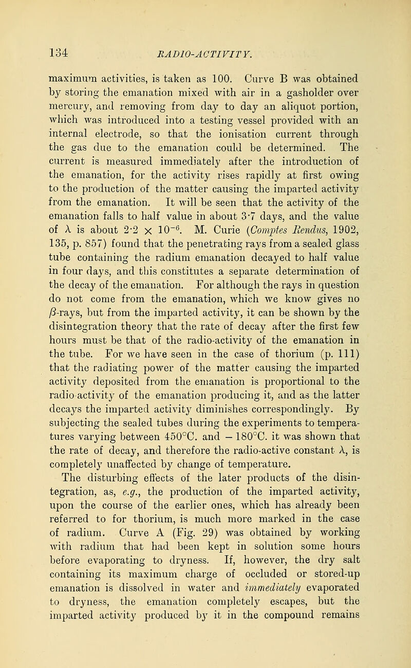 maximum activities, is taken as 100. Curve B was obtained by storing the emanation mixed with air in a gasholder over mercury, and removing from day to day an aliquot portion, which was introduced into a testing vessel provided with an internal electrode, so that the ionisation current through the gas due to the emanation could be determined. The current is measured immediately after the introduction of the emanation, for the activity rises rapidly at first owing to the production of the matter causing the imparted activity from the emanation. It will be seen that the activity of the emanation falls to half value in about 3*7 days, and the value of A is about 2-2 x 10-^. M. Curie {Comptes liendus, 1902, 135, p, 857) found that the penetrating rays from a sealed glass tube containing the radium emanation decayed to half value in four days, and this constitutes a separate determination of the decay of the emanation. For although the rays in question do not come from the emanation, which we know gives no /3-rays, but from the imparted activity, it can be shown by the disintegration theory that the rate of decay after the first few hours must be that of the radio-activity of the emanation in the tube. For we have seen in the case of thorium (p. Ill) that the radiating power of the matter causing the imparted activity deposited from the emanation is proportional to the radio-activity of the emanation producing it, and as the latter decays the imparted activity diminishes correspondingly. By subjecting the sealed tubes during the experiments to tempera- tures varying between 450°C, and — 180°C. it was shown that the rate of decay, and therefore the radio-active constant A, is completely unaffected by change of temperature. The disturbing effects of the later products of the disin- tegration, as, e.g., the production of the imparted activity, upon the course of the earlier ones, which has already been referred to for thorium, is much more marked in the case of radium. Curve A (Fig. 29) was obtained by working with radium that had been kept in solution some hours before evaporating to dryness. If, however, the dry salt containing its maximum charge of occluded or stored-up emanation is dissolved in water and immediately evaporated to dryness, the emanation completely escapes, but the imparted activity produced by it in the compound remains