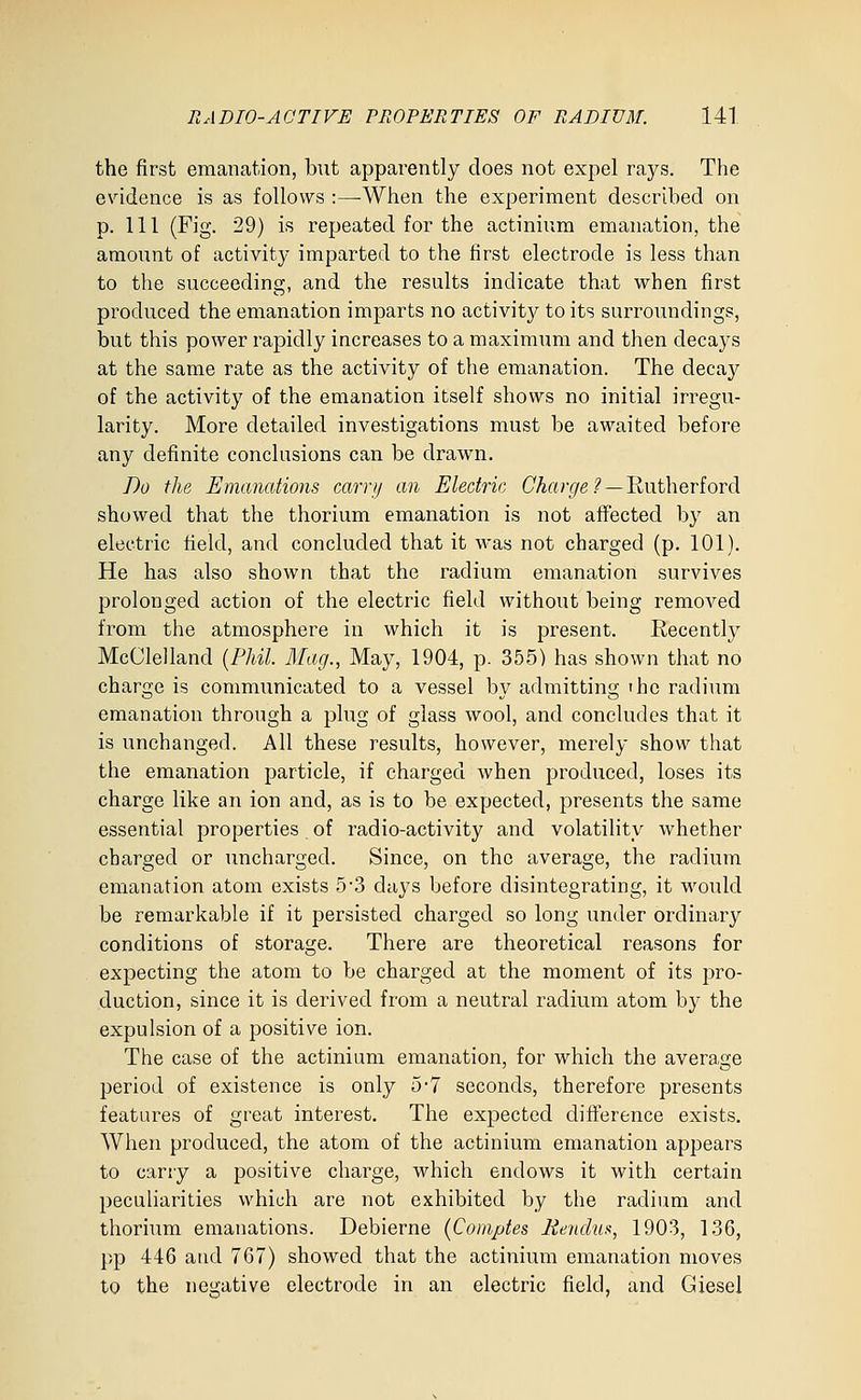 the first emanation, but apparently does not expel rays. The evidence is as follows :—When the experiment described on p. Ill (Fig. 29) is repeated for the actinium emanation, the amount of activity imparted to the first electrode is less than to the succeeding, and the results indicate that when first produced the emanation imparts no activit}^ to its surroundings, but this power rapidly increases to a maximum and then decays at the same rate as the activity of the emanation. The decay of the activity of the emanation itself shows no initial irregu- larity. More detailed investigations must be awaited before any definite conclusions can be drawn. Do the Emanations carri/ an Electric Charge ?— lintheriord showed that the thorium emanation is not atfected by an electric field, and concluded that it was not charged (p. 101). He has also shown that the radium emanation survives prolonged action of the electric field without being removed from the atmosphere in which it is present. Recently McClelland {Phil. Mag., May, 1904, p. 355) has shown that no charge is communicated to a vessel by admitting the radium emanation through a plug of glass wool, and concludes that it is unchanged. All these results, however, merely show that the emanation particle, if charged when produced, loses its charge like an ion and, as is to be expected, presents the same essential properties of radio-activity and volatility whether charged or uncharged. Since, on the average, the radium emanation atom exists 5'3 days before disintegrating, it would be remarkable if it persisted charged so long under ordinary conditions of storage. There are theoretical reasons for expecting the atom to be charged at the moment of its pro- duction, since it is derived from a neutral radium atom by the expulsion of a positive ion. The case of the actinium emanation, for which the average period of existence is only 5-7 seconds, therefore presents features of great interest. The expected difference exists. When produced, the atom of the actinium emanation appears to carry a positive charge, which endows it with certain peculiarities which are not exhibited by the radium and thorium emanations. Debierne (Comptes l-tendua, 1903, 136, pp 446 atid 767) showed that the actinium emanation moves to the negative electrode in an electric field, and Giesel