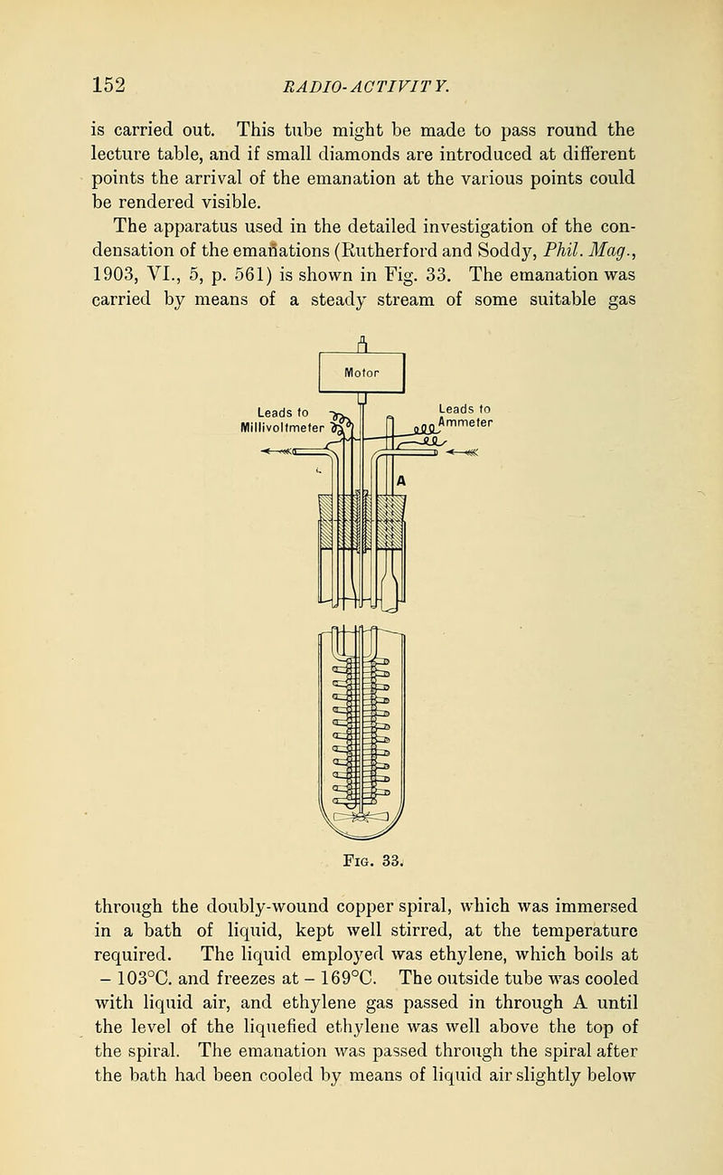 is carried out. This tube might be made to pass round the lecture table, and if small diamonds are introduced at different points the arrival of the emanation at the various points could be rendered visible. The apparatus used in the detailed investigation of the con- densation of the emanations (Rutherford and Soddy, Phil. Mag., 1903, VI., 5, p. 561) is shown in Fig. 33. The emanation was carried by means of a steady stream of some suitable gas Leads to Millivoltmeter 'Jj Fig. 33j through the doubly-wound copper spiral, which was immersed in a bath of liquid, kept well stirred, at the temperature required. The liquid employed was ethylene, which boils at - 103°C. and freezes at - 169°C. The outside tube was cooled with liquid air, and ethylene gas passed in through A until the level of the liquefied ethylene was well above the top of the spiral. The emanation was passed through the spiral after the bath had been cooled by means of liquid air slightly below