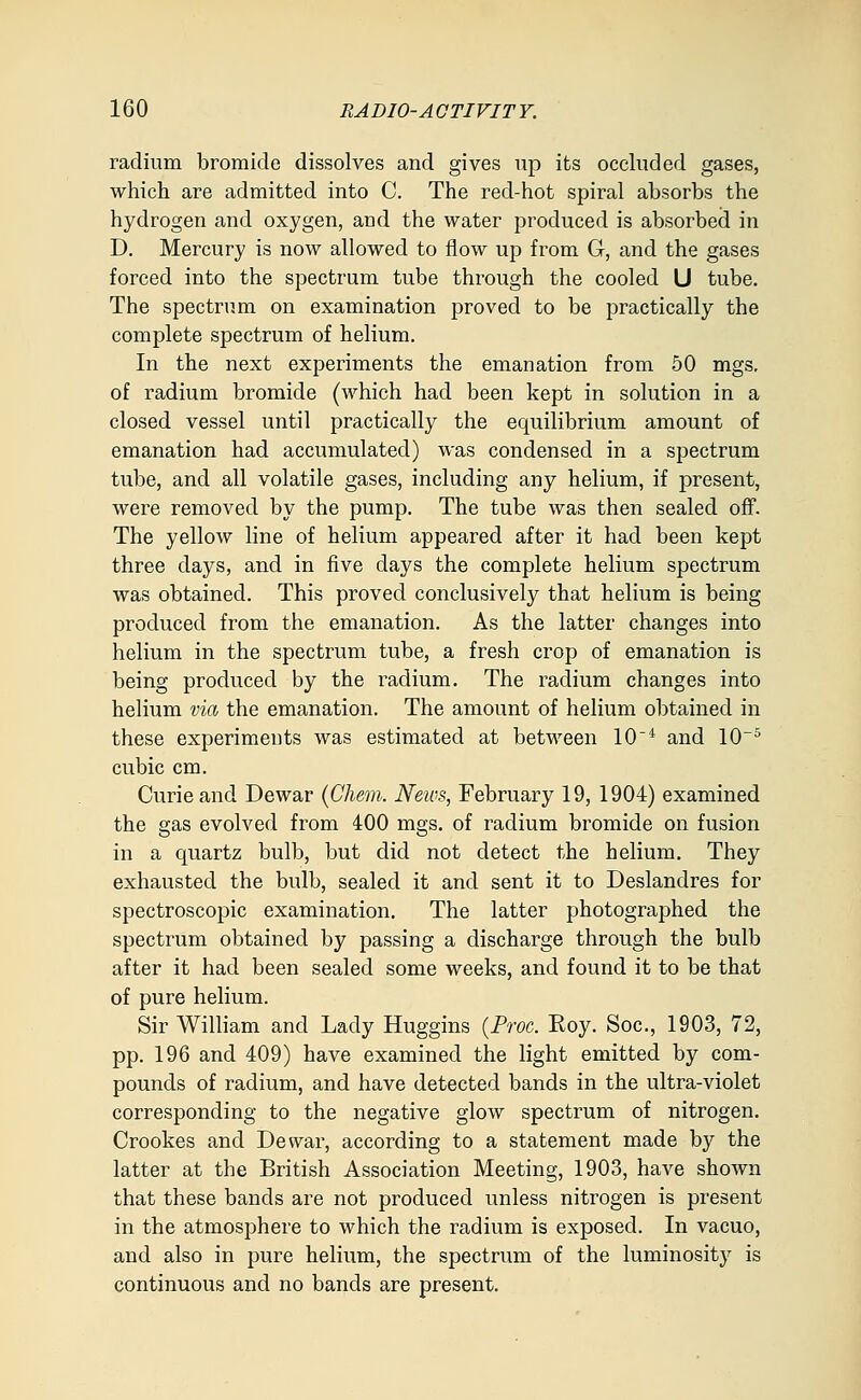 radium bromide dissolves and gives up its occluded gases, which are admitted into C. The red-hot spiral absorbs the hydrogen and oxygen, and the water produced is absorbed in D, Mercury is now allowed to flow up from G, and the gases forced into the spectrum tube through the cooled U tube. The spectrum on examination proved to be practically the complete spectrum of helium. In the next experiments the emanation from 50 mgs, of radium bromide (which had been kept in solution in a closed vessel until practically the equilibrium amount of emanation had accumulated) was condensed in a spectrum tube, and all volatile gases, including any helium, if present, were removed by the pump. The tube was then sealed off. The yellow line of helium appeared after it had been kept three days, and in five days the complete helium spectrum was obtained. This proved conclusively that helium is being produced from the emanation. As the latter changes into helium in the spectrum tube, a fresh crop of emanation is being produced by the radium. The radium changes into helium via the emanation. The amount of helium obtained in these experiments was estimated at between 10'* and 10~^ cubic cm. Curie and Dewar {Chem. News, February 19, 1904) examined the gas evolved from 400 mgs. of radium bromide on fusion in a quartz bulb, but did not detect the helium. They exhausted the bulb, sealed it and sent it to Deslandres for spectroscopic examination. The latter photographed the spectrum obtained by passing a discharge through the bulb after it had been sealed some weeks, and found it to be that of pure helium. Sir William and Lady Huggins {Proc. Roy. Soc, 1903, 72, pp. 196 and 409) have examined the light emitted by com- pounds of radium, and have detected bands in the ultra-violet corresponding to the negative glow spectrum of nitrogen. Crookes and Dewar, according to a statement made by the latter at the British Association Meeting, 1903, have shown that these bands are not produced unless nitrogen is present in the atmosphere to which the radium is exposed. In vacuo, and also in pure helium, the spectrum of the luminosity is continuous and no bands are present.