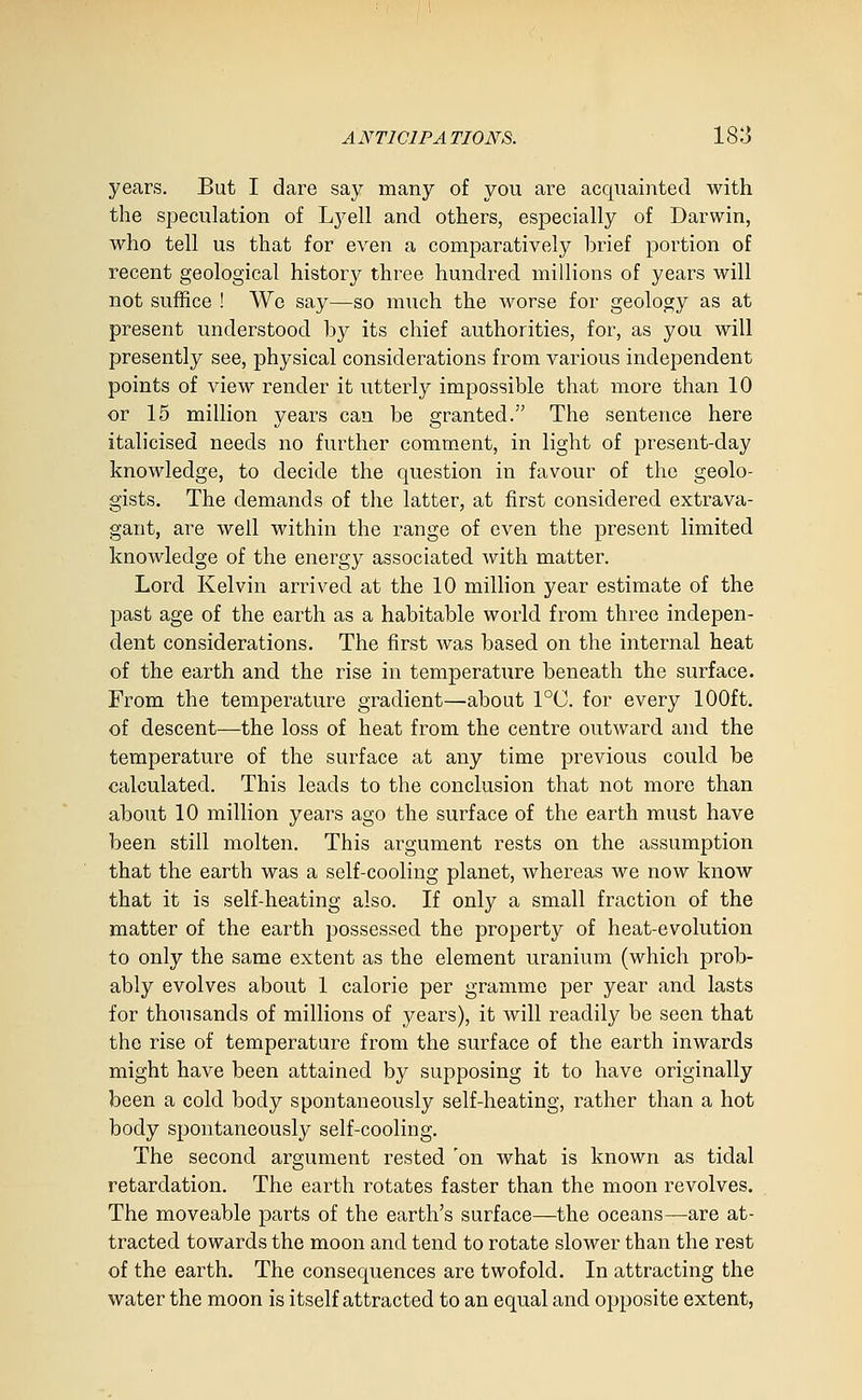 years. But I dare say many of you are acquainted with the speculation of Lyell and others, especially of Darwin, who tell us that for even a comparatively brief portion of recent geological history three hundi'ed millions of years will not suffice ! We say—so much the worse for geology as at present understood by its chief authorities, for, as you will presently see, physical considerations from various independent points of Vie,\^ render it utterly impossible that more than 10 or 15 million years can be granted. The sentence here italicised needs no further comment, in light of present-day knowledge, to decide the question in favour of the geolo- gists. The demands of the latter, at first considered extrava- gant, are well within the range of even the present limited knowledge of the energy associated with matter. Lord Kelvin arrived at the 10 million year estimate of the past age of the earth as a habitable world from three indepen- dent considerations. The first was based on the internal heat of the earth and the rise in temperature beneath the surface. From the temperature gradient—about 1°C. for every 100ft. of descent—the loss of heat from the centre outward and the temperature of the surface at any time previous could be calculated. This leads to the conclusion that not more than about 10 million years ago the surface of the earth must have been still molten. This argument rests on the assumption that the earth was a self-cooling planet, whereas we now know that it is self-heating also. If only a small fraction of the matter of the earth possessed the property of heat-evolution to only the same extent as the element uranium (which prob- ably evolves about 1 calorie per gramme per year and lasts for thousands of millions of years), it will readily be seen that the rise of temperature from the surface of the earth inwards might have been attained by supposing it to have originally been a cold body spontaneously self-heating, rather than a hot body spontaneously self-cooling. The second argument rested 'on what is known as tidal retardation. The earth rotates faster than the moon revolves. The moveable parts of the earth's surface—the oceans—are at- tracted towards the moon and tend to rotate slower than the rest of the earth. The consequences are twofold. In attracting the water the moon is itself attracted to an equal and opposite extent,