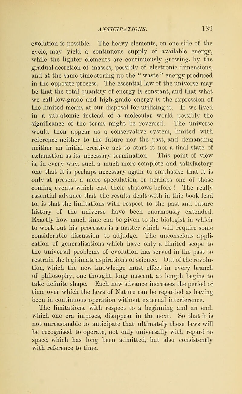 evolution is possil)le. The heavy elements, on one side of the cycle, may yield a continuous supply of available energy, while the lighter elements are continuously growing, by the gradual accretion of masses, possibly of electronic dimensions, and at the same time storing up the  waste  energy produced in the opposite process. The essential law of the universe may be that the total quantity of energy is constant, and that what we call low-grade and high-grade energy is the expression of the limited means at our disposal for utilising it. If we lived in a sub-atomic instead of a molecular world possibly the significance of the terms might be reversed. The universe would then appear as a conservative system, limited with reference neither to the future nor the past, and demanding neither an initial creative act to start it nor a final state of exhaustion as its necessary termination. This point of view is, in every way, such a much more complete and satisfactory one that it is perhaps necessary again to emphasise that it is only at present a mere speculation, or perhaps one of those coming events which cast their shadows before ! The really essential advance that the results dealt with in this book lead to, is that the limitations with respect to the past and future history of the universe have been enormously extended. Exactly how much time can be given to the biologist in which to work out his processes is a matter which will require some considerable discussion to adjudge. The unconscious appli- cation of generalisations which have only a limited scope to the universal problems of evolution has served in the past to restrain the legitimate aspirations of science. Out of the revolu- tion, which the new knowledge must efiect in every branch of philosophy, one thought, long nascent, at length begins to take definite shape. Each new advance increases the period of time over which the laws of Nature can be regarded as having been in continuous operation without external interference. The limitations, with respect to a beginning and an end, which one era imposes, disappear in the next. So that it is not unreasonable to anticipate that ultimately these laws will be recognised to operate, not only universally with regard to space, which has long been admitted, but also consistently with reference to time.