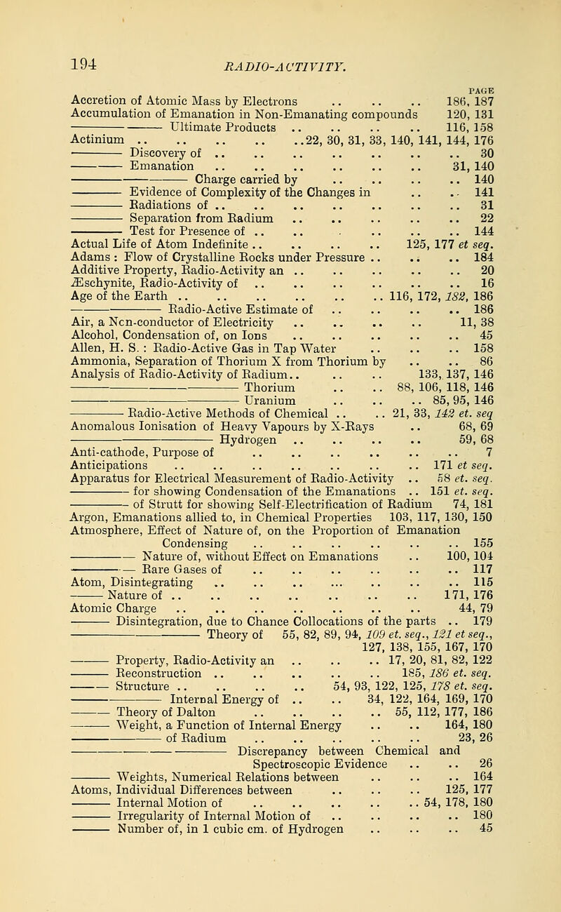 Accretion of Atomic Mass by Electrons Accumulation of Emanation in Non-Emanating compound ■ Ultimate Products Actinium 22,30,31,33,140 ■ Discovery of .. Emanation Charge carried by Evidence of Complexity of the Changes in Radiations of .. Separation from Radium Test for Presence of .. Actual Life of Atom Indefinite .. Adams : Flow of Crystalline Eocks under Pressure . Additive Property, Radio-Activity an .. ^schynite, Radio-Activity of .. Age of the Earth .. Radio-Active Estimate of Air, a Ncn-conductor of Electricity Alcohol, Condensation of, on Ions Allen, H. S. : Eadio-Active Gas in Tap Water Ammonia, Separation of Thorium X from Thorium by Analysis of Radio-Activity of Radium.. Thorium Uranium Radio-Active Methods of Chemical .. Anomalous lonisation of Heavy Vapours by X-Rays Hydrogen PAGE 186. 187 ; 120,131 116,158 141, 144, 176 .. 30 31, 140 .. 140 . - 141 .. 31 .. 22 .. 144 125, 177 et seq. .. 184 .. 20 .. 16 172, 182, 186 .. 186 11, 38 .. 45 .. 158 .. 86 133, 137, 146 88, 106, 118, 146 .. 85, 95, 146 21, 33, 142 et. seq 68,69 59, 68 7 171 et seq. n8 et. seq. 151 et. seq. 74, 181 116 Anti-cathode, Purpose of Anticipations Apparatus for Electrical Measurement of Radio-Activity for showing Condensation of the Emanations of Strutt for showing Self-Electrification of Radium Argon, Emanations allied to, in Chemical Properties 103, 117, 130, 150 Atmosphere, Effect of Nature of, on the Proportion of Emanation Condensing .. .. .. .. .. .. 155 Nature of, without Effect on Emanations .. 100, 104 Rare Gases of .. .. .. .. .. .. 117 Atom, Disintegrating .. .. .. ... .. .. .. 115 Nature of 171,176 Atomic Charge .. .. .. .. .. .. .. 44, 79 Disintegration, due to Chance Collocations of the parts .. 179 Theory of 55, 82, 89, 94, 109 et. seq., 121 et seq., 127, 138, 155, 167, 170 Property, Radio-Activity an Reconstruction .. Structure .. Internal Energy of 54, Theory of Dalton Weight, a Function of Internal Energy of Radium .. 17, 20, 81, 82, 122 185, 186 et. seq. 93, 122, 125, 178 et. seq. 34, 122, 164, 169, 170 .. 55, 112, 177, 186 164, 180 23,26 Discrepancy between Chemical and Spectroscopic Evidence Weights, Numerical Relations between Atoms, Individual Differences between Internal Motion of Irregularity of Internal Motion of Number of, in 1 cubic cm. of Hydrogen .. 26 .. 164 125, 177 54, 178, 180 .. 180 .. 45