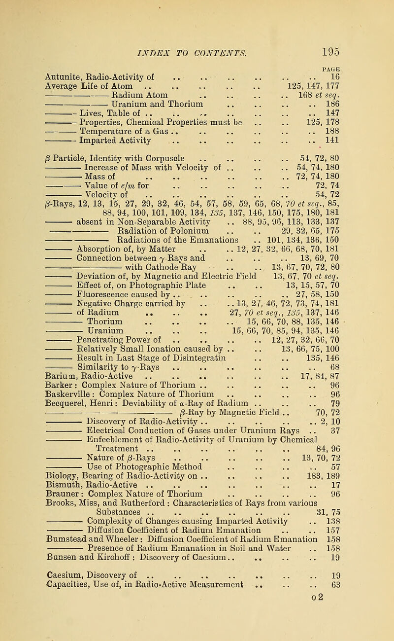 Autunite, Eadio-Activity of Average Life of Atom Eadium Atom Uranium and Thorium Lives, Table of .. Properties, Chemical Properties must Temperature of a Gas .. Imparted Activity PAGE .. 16 125, 147, 177 168 et seq. .. 186 .. 147 be .. .. 125, 178 .. 188 .. 141 54, 72, 80 54, 74, 180 72, 74, 180 72, 74 54, 72 /3-Kays, 12, 13, 15, 27, 29, 32, 46, 54, 57, 58, 59, 65, 68, 70 et seq., 85, 88, 94, 100, 101, 109, 134, 135, 137, 146, 150, 175, 180, 181 absent in Non-Separable Activity .. 88, 95, 96, 113, 133, 137 /3 Particle, Identity with Corpuscle Increase of Mass with Velocity of Mass of Value of e/m for Velocity of Badiation of Polonium Radiations of the Emanations Absorption of, by Matter Connection between 7-Eays and with Cathode Eay Deviation of, by Maofnetic and Electric Effect of, on Photographic Plate Fluorescence caused by .. Negative Charge carried by of Radium .. — Thorium — Uranium Penetrating Power of Relatively Small lonation caused by , Result in Last Stage of Disintegratin Similarity to 7-Rays Barium, Radio-Active Barker : Complex Nature of Thorium .. Baskerville : Complex Nature of Thorium Beequerel, Henri: Deviability of a-Ray of Radium .. /3-Eay by Magnetic Field Field 29, 32, 65, 175 101, 134, 136, 150 12, 27, 32, 66, 68, 70, 181 .. 13, 69, 70 13, 67, 70, 72, 80 13, 67, 70 et seq. 13,15,57,70 .. 27,58,150 13, 27, 46, 72, 73, 74, 181 27, 70 et seq., 135, 137, 146 15, 66, 70, 88, 135, 146 15, 66, 70, 85, 94, 135, 146 12, 27, 32, 66, 70 13, 66, 75, 100 135, 146 Discovery of Eadio-Activity Electrical Conduction of G-ases under Uranium Rays .. Enfeeblement of Eadio-Activity of Uranium by Chemical 17, 84, 87 .. 96 .. 96 .. 79 70, 72 .. 2, 10 .. 37 Treatment 84, 96 Nature of /3-Eays 13, 70, 72 Use of Photographic Method ., .. .. .. 57 Biology, Bearing of Eadio-Activity on .. .. .. .. 183, 189 Bismuth, Eadio-Active . • .. .. .. .. .. .. 17 Brauner : Complex Nature of Thorium .. .. .. .. 96 Brooks, Miss, and Eutherford : Characteristics of Rays from various Substances .. .. .. .. .. .. 31, 75 Complexity of Changes causing Imparted Activity .. 138 Diffusion Coefficient of Radium Emanation .. .. 157 Bumstead and Wheeler: Diffusion Coefficient of Radium Emanation 158 ■ Presence of Radium Emanation in Soil and Water .. 158 Bunsen and Kirchoff: Discovery of Caesium.. .. .. .. 19 Caesium, Discovery of .. Capacities, Use of, in Radio-Active Measurement 19 63 o2