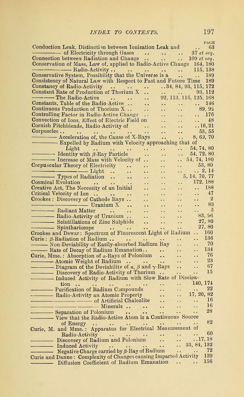 PAGE Conduction Leak, Distinctim between lonisation Leak and .. 63 of Electricity through Gases ,. .. .. '61 et seq. Connection between Radiation and Change .. .. .. 109 et seq. Conservation of Mass, Law of, applied to Eadio-Active Change 164, 180 Radio-Activity 115, 138 Conservative System, Possibility that the Universe is a .. .. 189 Consistency of Natural Law with Respect to Past and Future Time 189 Constancy of Radio-Activity 34, 84, 93, 115, 172 93, 112 92, 113, IIG, 125, 168 146 89,92 176 48 16,21 53,55 Constant Rate of Production of Thorium X ■ The Radio-Active Constants, Table of the Radio-Active .. Continuous Production of Thorium X .. Controlling Factor in Radio-Active Change Convection of Ions, Effect of Electric Field on Cornish Pitchblende, Radio-Activity of Corpuscles .. ■ Acceleration of, the Cause of X-Rays .. .. 8, 69, 70 Expelled by Radium with Velocity approaching that of Light 54,74, 80 Identity with /3-Ray Particle 54, 72, 80 • Increase of Mass with Velocity of .. .. .. 54, 74, 180 Corpuscular Theory of Electricity 53, 80 ■ Light 2, 14 Types of Radiation 5, 14, 70, 77 Cosmical Evolution 172, 188 Creative Act, The Necessity of an Initial .. .. .. .. 188 Critical Velocity of Ion 47 Crookes : Discovery of Cathode Rays .. .. .. ■. •. 2 Uranium X .. .. .. .. •. 83 Radiant Matter .. .. .. .. • • • • 5 ■ Radio-Activity of Uranium .. .. .. .. 83, 96 Scintillations of Zinc Sulphide 27, 80 Spinthariscope .. .. .. .. • • 27, 80 Crookes and Dewar: Spectrum of Fluorescent Light of Radium .. 160 Curie : /3-Radiation of Radium .. .. .. .. • • • • 136 Non-Deviability of Easily-absorbed Radium Ray .. .. 70 Rate of Decay of Radium Emanation 134 Curie, Mme.: Absorption of a-Rays of Polonium 76 Atomic Weight of Radium .. .. .. .. ■ ■ 23 Diagram of the DeviabiUtv of a, (3 and 7-Rays .. .. 67 Discovery of Radio-Activity of Thorium 15 Induced Activity of Radium with Slow Rate of Dissipa- tion 140,174 Purification of Radium Compounds .. .. .. 22 Radio-Activity an Atomic Property .. .. 17, 20, 82 of Artificial Chalcolite 16 ■ Minerals 16 Separation of Polonium .. .. .. •. • • 28 View that the Radio-Active Atom is a Continuous Source of Energy .. .. .. • • • • • • • • 82 Curie, M. and Mme. : Apparatus for Electrical Measurement of Radio-Activity .. .. .. • • - • • • 60 Discovery of Radium and Polonium .. .. .. 17,18 Induced Activity 33, 84, 132 Negative Charge carried by/3-Ray of Radium .. .. 72 Curie and Danne : Complexity of Changes causing Imparted Activity 139 Diffusion Coefficient of Radium Emanation .. .. 156