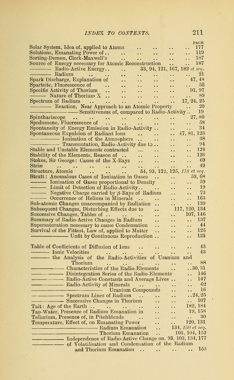 PAGE Solar System, Idea of, applied to Atoms .. .. .. .. 177 Solutions, Emanating Power of .. .. .. .. .. .. 119 Sorting-Demon, Clerk-Maxwell's .. .. .. .. .. 187 Source of Energy necessary for Atomic Keconstruction .. .. 187 Eadio-Active Energy.. ,. 33, 94, 121, 167, 182 et scq. Eadium ., .. .. .. .. .. .. 21 47, 48 58 91,97 Spark Discharge, Explanation of Sparteite, Eluorescence of Specific Activity of Thorium Nature of Thorium X .. 17, 24, 25 Spectrum of Eadium Eeaction, Near Approach to an Atomic Property .. 20 Sensitiveness of, compared to Eadio-Activity .. 19 Spinthariscope .. ., .. .. .. .. .. 27,80 Spodumene, Fluorescence of .. .. .. .. .. .. 58 Spontaneity of Energy Emission in Radio-Activity .. .. .. 34 Spontaneous Expulsion of Radiant Ions .. .. .. 47, 81, 123 lonisation of the Atmosphere .. .. .. .. 38 ■_ • Transmutation, Eadio-Activity due to .. .. .. 94 Stable and Unstable Elements contrasted ... .. .. .. 124 Stability of the Elements, Reason of .. .. .. .. .. 126 Stokes, Sir George: Cause of the X-Eays 69 Striae 49 Structure, Atomic 54, 93, 122, 125, 17S et seq. Strutt: Anomalous Cases of lonisation in Gases . • .. 59, 68 lonisation of Gases proportional to Density .. .. 59 Limit of Detection of Eadio-Activity.. .. .. .. 19 Negative Charge carried by /3-Eays of Eadium .. ,. 73 Occurrence of Helium in Minerals .. .. .. .. 163 Sub-atomic Changes unaccompanied by Eadiation .. .. .. 139 Subsequent Changes, Disturbing Effects due to .. 117, 120, 134 Successive Changes, Tables of .. .. .. .. .. 107, 146 Summary of Eadio-Active Changes in Eadium 137 Supersaturation necessary to cause Condensation .. .. •. 44 Survival of the Fittest, Law of, applied to Matter 125 Unfit by Continuous Reproduction .. .. .. 125 Table of Coefficients of Diffusion of Ions 43 Ionic Velocities .. .. .. .. .. .. 43 the Analysis of the Eadio-Activities of Uranium and Thorium 88 Characteristics of the Eadio-Elements .. .. 30, 31 ■ Disintegration Series of the Eadio-Elements .. 146 — Eadio-Active Constants and Average Lives .. .. 147 Eadio-Activity of Minerals .. .. .. ., 62 Uranium Compounds .. .. 16 Spectrum Lines of Eadium .. .. .. ..24,25 Successive Changes in Thorium .. .. .. 107 Tait: Age of the Earth 182, 184 Tap-Water, Presence of Eadium Emanation in .. .. 19, 158 Tellurium, Presence of, in Pitchblende .. .. .. .. 30 Temperature, Effect of, on Emanating Power .. .. 120, 131 -— Eadium Emanation .. 134,150 et seq. ^ Thorium Emanation .. 103, 104, 152 Independence of Eadio-Active Change on, 93, 103,134,177 of Volatilisation and Condensation of the Radium and Thorium Emanation .. .. .. .. 153