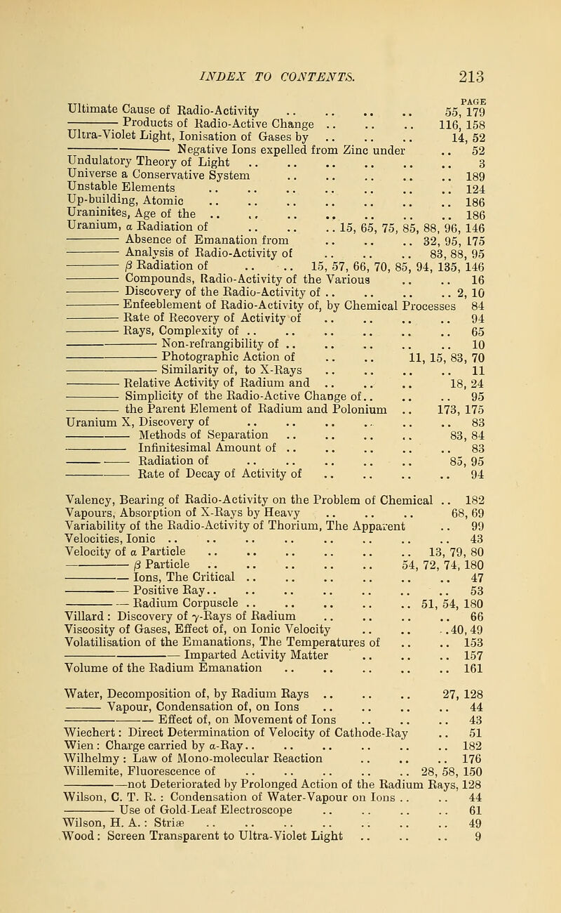 Ultimate Cause of Radio-Activity Products of Radio-Active Change Ultra-Violet Light, lonisation of Gases by Negative Ions expelled from Zinc under Undulatory Theory of Light Universe a Conservative System Unstable Elements Up-building, Atomic Uraninites, Age of the .. Uranium, « Radiation of Absence of Emanation from Analysis of Radio-Activity of /3 Radiation of Compounds, Radio-Activity of the Various ■ Discovery of the Radio-Activity of .. Enfeeblement of Radio-Activity of, by Chemical Processes Rate of Recovery of Activity of Rays, Complexity of .. Non-refrangibility of .. Photographic Action of Similarity of, to X-Rays Relative Activity of Radium and Simplicity of the Radio-Active Change of.. the Parent Element of Radium and Polonium Uranium X, Discovery of Methods of Separation Infinitesimal Amount of .. ■ Radiation of Rate of Decay of Activity of PAGE 55, 179 116, 158 14,52 52 3 189 124 186 186 15, 65, 75, 85, 88, 96, 146 32, 95, 175 83, 88, 95 15, 57, 66, 70, 85, 94, 135, 146 16 2, 10 84 94 .. 65 .. 10 11, 15, 83, 70 .. 11 18, 24 .. 95 173, 175 83 83, 84 83 85, 95 .. 94 Valency, Bearing of Radio-Activity on the Problem of Chemical Vapours, Absorption of X-Rays by Heavy Variability of the Radio-Activity of Thorium, The Apparent Velocities, Ionic .. Velocity of a Particle j3 Particle .. .. .. .. .. 54, — Ions, The Critical — Positive Ray.. Radium Corpuscle Villard : Discovery of 7-Rays of Radium Viscosity of Gases, Effect of, on Ionic Velocity Volatilisation of the Emanations, The Temperatures of Imparted Activity Matter Volume of the Radium Emanation 182 68,69 .. 99 .. 43 13, 79, 80 72, 74, 180 .. 47 .. 53 51, 54, 180 .. 66 -.40,49 .. 153 .. 157 .. 161 Water, Decomposition of, by Radium Rays .. Vapour, Condensation of, on Ions Effect of, on Movement of Ions 27, 128 . 44 . 43 . 51 . 182 . 176 28, 58, 150 Wiechert: Direct Determination of Velocity of Cathode-Ray Wien : Charge carried by a-Ray.. Wilhelmy : Law of Mono-molecular Reaction Willemite, Fluorescence of not Deteriorated by Prolonged Action of the Radium Rays, 128 Wilson, C. T. R. : Condensation of Water-Vapour on Ions .. .. 44 Use of Gold-Leaf Electroscope .. .. .. .. 61 Wilson, H. A.: Stria; 49 Wood: Screen Transparent to Ultra-Violet Light .. .. .. 9