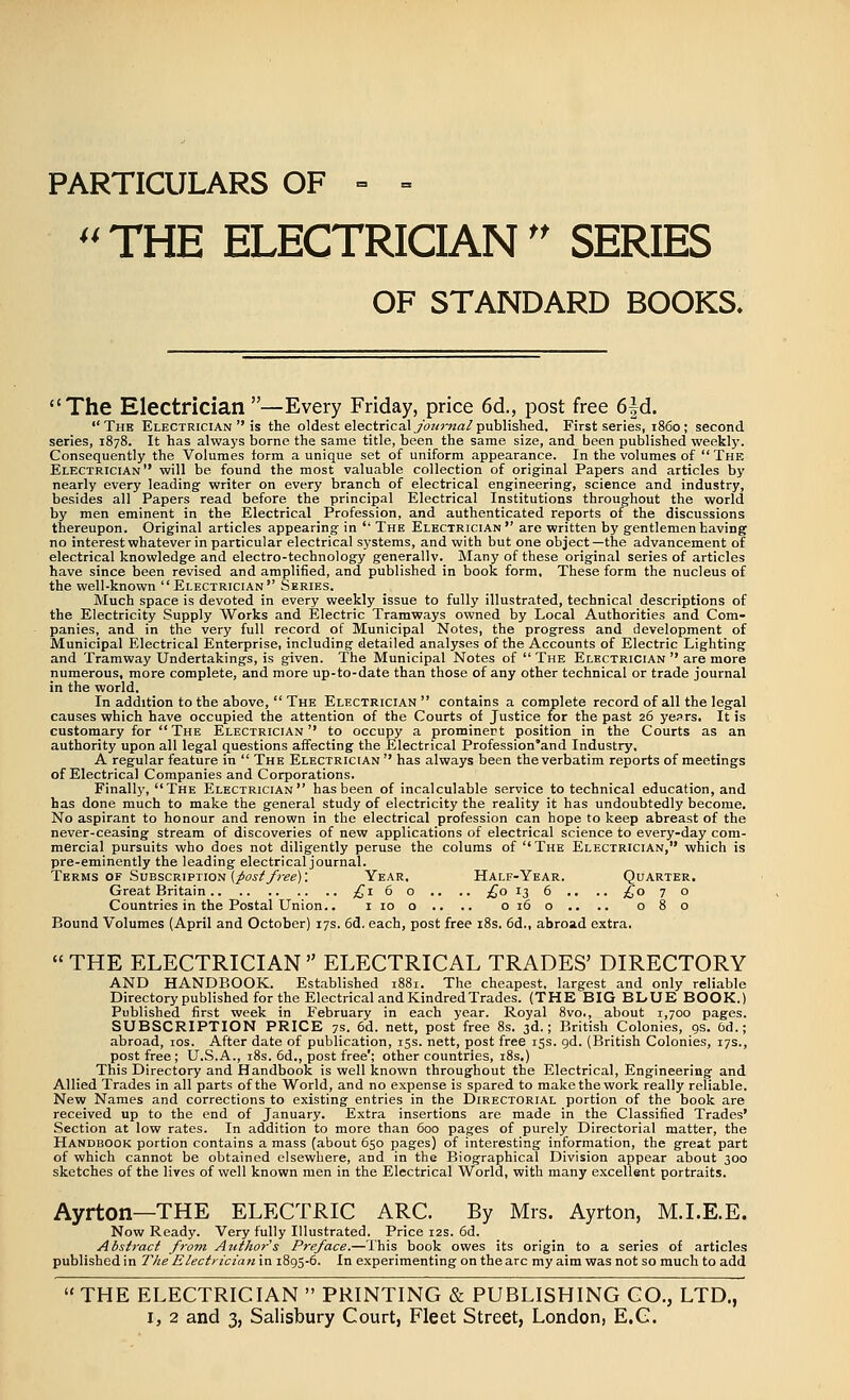 PARTICULARS OF =■ = '' THE ELECTRICIAN'' SERIES OF STANDARD BOOKS. The Electrician —Every Friday, price 6d., post free 6|d. The Electrician  is the oldest electricalyo?<?'«a!/published. First series, i860 ; second series, 1878. It has always borne the same title, been the same size, and been published weekly. Consequently the Volumes form a unique set of uniform appearance. In the volumes of  The Electrician will be found the most valuable collection of original Papers and articles by nearly every leading writer on every branch of electrical engineering, science and industry, besides all Papers read before the principal Electrical Institutions throughout the world by men eminent in the Electrical Profession, and authenticated reports of the discussions thereupon. Original articles appearing in '' The Electrician are written by gentlemen having no interest whatever in particular electrical systems, and with but one object—the advancement of electrical knowledge and electro-technology generally. Many of these original series of articles have since been revised and amplified, and published in book form. These form the nucleus of the well-known Electrician Series. Much space is devoted in every weekly issue to fully illustrated, technical descriptions of the Electricity Supply Works and Electric Tramways owned by Local Authorities and Com- panies, and in the very full record of Municipal Notes, the progress and development of Municipal Electrical Enterprise, including detailed analyses of the Accounts of Electric Lighting and Tramway Undertakings, is given. The Municipal Notes of  The Electrician  are more numerous, more complete, and more up-to-date than those of any other technical or trade journal in the world. In addition to the above,  The Electrician  contains a complete record of all the legal causes which have occupied the attention of the Courts of Justice for the past 26 ye^rs. It is customary for The Electrician to occupy a prominert position in the Courts as an authority upon all legal questions affecting the Electrical Profession'and Industry, A regular feature in  The Electrician  has always been the verbatim reports of meetings of Electrical Companies and Corporations. Finally, The Electrician has been of incalculable service to technical education, and has done much to make the general study of electricity the reality it has undoubtedly become. No aspirant to honour and renown in the electrical profession can hope to keep abreast of the never-ceasing stream of discoveries of new applications of electrical science to every-day com- mercial pursuits who does not diligently peruse the colums of The Electrician, which is pre-eminently the leading electrical journal. Terms OF Subscription (/ojT^yr^e): Year. Half-Year. Quarter. Great Britain ;^r6 o .. .. £0 13 6 ., .. ^^o 7 o Countries in the Postal Union.. iioo.. .. 0160.. .. 080 Bound Volumes {April and October) 17s. 6d. each, post free i8s. 6d., abroad extra.  THE ELECTRICIAN  ELECTRICAL TRADES' DIRECTORY AND HANDBOOK. Established 1881. The cheapest, largest and only reliable Directory published for the Electrical and Kindred Trades. (THE BIG BLUE BOOK.) Published first week in February in each year. Royal 8vo., about 1,700 pages. SUBSCRIPTION PRICE 7.s. 6d. nett, post free 8s. 3d.; British Colonies, 9s. 6d.; abroad, los. After date of publication, 15s. nett, post free iss. gd. (British Colonies, 17s., post free; U.S.A., i8s. 6d., post free'; other countries, i8s.) This Directory and Handbook is well known throughout the Electrical, Engineering and Allied Trades in all parts of the World, and no expense is spared to make the work really reliable. New Names and corrections to existing entries in the Directorial portion of the book are received up to the end of January. Extra insertions are made in the Classified Trades' Section at low rates. In addition to more than 600 pages of purely Directorial matter, the Handbook portion contains a mass (about 650 pages) of interesting information, the great part of which cannot be obtained elsewhere, and in the Biographical Division appear about 300 sketches of the lives of well known men in the Electrical World, with many excellent portraits. Ayrton—THE ELECTRIC ARC. By Mrs. Ayrton, M.I.E.E. Now Ready. Very fully Illustrated. Price 12s. 6d. Abstract from Author's Preface.—This book owes its origin to a series of articles published in The Electricianin 1893-6. In experimenting on the arc my aim was not so much to add  THE ELECTRICIAN  PRINTING & PUBLISHING GO., LTD.,