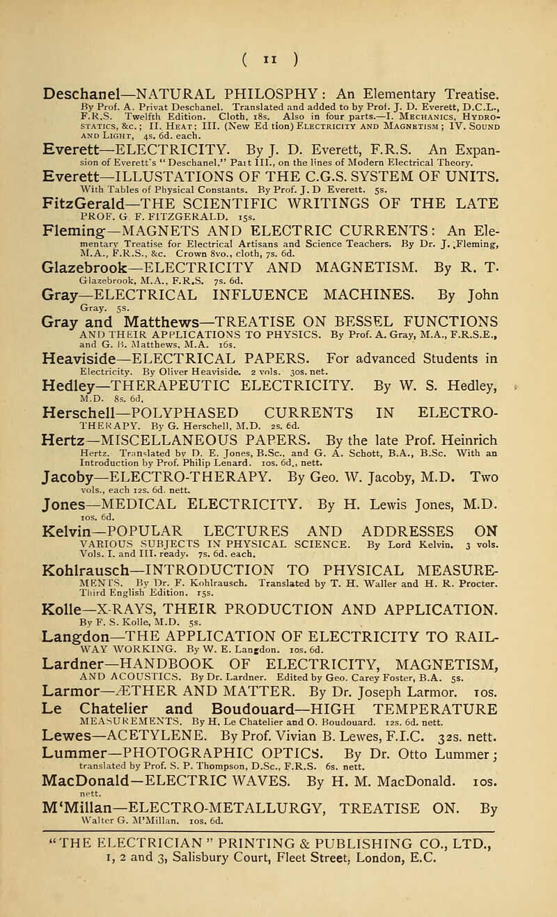 Deschanel—NATURAL PHILOSPHY : An Elementary Treatise. By Prof. A. Privat Deschanel. Translated and added to by Prof. J. D. Everett, D.C.L., F.R.S. Twelfth Edition. Cloth, i8s. Also in four parts.—I. Mechanics, Hydro- statics, &c. ; II. Heat; III. (New Ed tion) Electricity and Magnetism ; IV. Sound AND Light, 4s. 6d. each. Everett—ELECTRICITY. By J. D. Everett, F.R.S. An Expan- sion of Everett's  Deschanel, Pait III., on the lines of Modern Electrical Theory. Everett—ILLUSTATIONS OF THE C.G.S. SYSTEM OF UNITS. With Tables of Physical Constants. By Prof. J. D Everett, ss. FitzGerald—THE SCIENTIFIC WRITINGS OF THE LATE PROF. G. F. FITZGERALD. 15s. Fleming—MAGNETS AND ELECTRIC CURRENTS: An Ele- mentary Treatise for Electrical Artisans and Science Teachers. By Dr. J. .Fleming, M.A., F.R.S., &c. Crown 8vo., cloth, 7s. 6d. Glazebrook—ELECTRICITY AND MAGNETISM. By R. T. Glazebrook, M.A., F.R.S. 7s. 6d. Gray—ELECTRICAL INFLUENCE MACHINES. By John Gray. 5s. Gray and Matthews—TREATISE ON BESSEL FUNCTIONS AND THEIR APPLICATIONS TO PHYSICS. By Prof. A. Gray, M.A., F.R.S.E., and G. l'>. Matthews, M.A. i6s. Heaviside—ELECTRICAL PAPERS. For advanced Students in Electricity. By Oliver Heaviside. 2 vols. 30s. net. Hedley—THERAPEUTIC ELECTRICITY. By W. S. Hedley, M.D. 8s. 6d. Herschell—POLYPHASED CURRENTS IN ELECTRO- THEKAPY. By G. Herschell, M.D. 2s. 6d. Hertz—MISCELLANEOUS PAPERS. By the late Prof. Heinrich Hertz. Tr;in<:lated by D. E. Jones, B.Sc, and G. A. Schott, B.A., B.Sc. With an Introduction by Prof. Philip Lenard. los. 6d,, nett. Jacoby—ELECTRO-THERAPY. By Geo. W. Jacoby, M.D. Two vols., each 12s. 6d. nett. Jones—MEDICAL ELECTRICITY. By H. Lewis Jones, M.D. los. 6d. Kelvin—POPULAR LECTURES AND ADDRESSES ON VARIOUS SUBJECTS IM PHYSICAL SCIENCE. By Lord Kelvin. 3 vols. Vols. I. and III. ready. 7s. 6d. each. Kohlrausch—INTRODUCTION TO PHYSICAL MEASURE- MENTS. By Dr. F. Kohlrausch. Translated by T. H. Waller and H. R. Procter. Third English Edition, rss. Kolle—X-RAYS, THEIR PRODUCTION AND APPLICATION. By F. S. Kolle, M.D. ss. Langdon—THE APPLICATION OF ELECTRICITY TO RAIL- WAY WORKING. By W. E. Lanedon. los. 6d. Lardner—HANDBOOK OF ELECTRICITY, MAGNETISM, AND ACOUSTICS. By Dr. Lardner. Edited by Geo. Carey Foster, B.A. 5s. Larmor—^THER AND MATTER. By Dr. Joseph Larmor. los. Le Chatelier and Boudouard—HIGH TEMPERATURE MEASUREMENTS, By H. Le Chatelier and O. Boudouard. 12s. 6d. nett. Lewes—ACETYLENE. By Prof. Vivian B. Lewes, F.LC. 32s. nett. Lummer—PHOTOGRAPHIC OPTICS. By Dr. Otto Lummer; translated by Prof. S. P. Thompson, D.Sc, F.R.S. 6s. nett. MacDonald-ELECTRIC WAVES. By H. M. MacDonald. los. nett. M'Millan-ELECTRO-METALLURGY, TREATISE ON. By Walter G. M'Millan. los. 6d. THE ELECTRICIAN  PRINTING & PUBLISHING CO., LTD.,