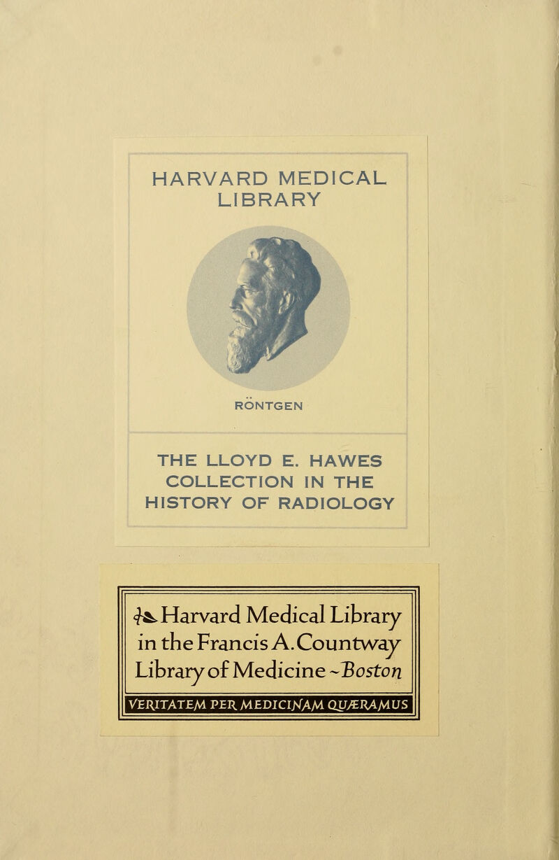 HARVARD MEDICAL LIBRARY RÖNTGEN THE LLOYD E. HAWES COLLECTION IN THE HISTORY OF RADIOLOGY ^Harvard Medical Library in the Francis A. Countwav Library of Medicine -Boston VERITATEM PERMEDICIJNIAM QUy€RAA4US