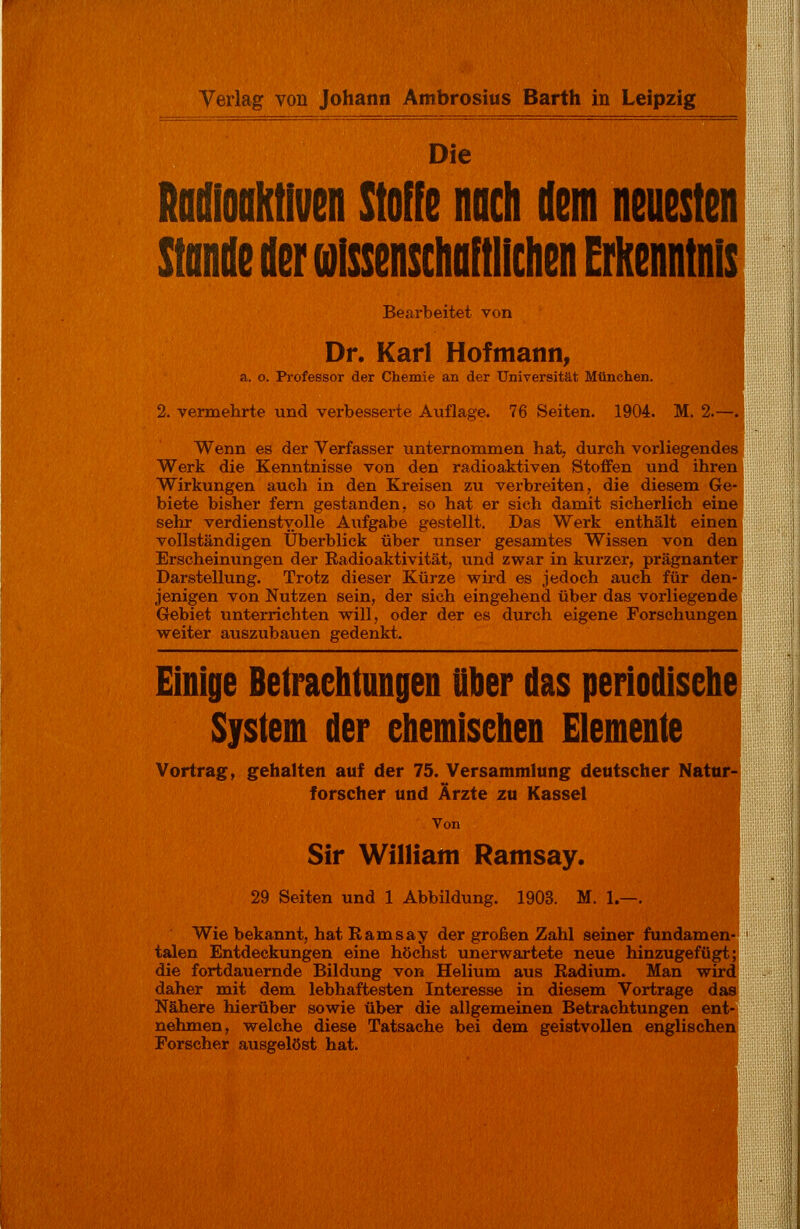 Verlag von Johann Ambrosius Barth in Leipzig Die Radioaktiven Stoffe noch dem neuesten Stande der wissenschaftlichen Erkenntnis Bearbeitet von Dr. Karl Hofmann, a. o. Professor der Chemie an der Universität München. 2. vermehrte und verbesserte Auflage. 76 Seiten. 1904. M. 2.—. Wenn es der Verfasser unternommen hat, durch vorliegendes Werk die Kenntnisse von den radioaktiven Stoffen und ihren Wirkungen auch in den Kreisen zu verbreiten, die diesem Ge- biete bisher fern gestanden, so hat er sich damit sicherlich eine sehr verdienstvolle Aufgabe gestellt. Das Werk enthält einen vollständigen Überblick über unser gesamtes Wissen von den Erscheinungen der Radioaktivität, und zwar in kurzer, prägnanter Darstellung. Trotz dieser Kürze wird es jedoch auch für den- jenigen von Nutzen sein, der sich eingehend über das vorliegende Gebiet unterrichten will, oder der es durch eigene Forschungen weiter auszubauen gedenkt. Einige Betrachtungen über das periodische System der chemischen Elemente Vortrag, gehalten auf der 75. Versammlung deutscher Natur- forscher und Ärzte zu Kassel Von Sir William Ratnsay. 29 Seiten und 1 Abbildung. 1903. M. 1.—. Wie bekannt, hat R am say der großen Zahl seiner fundamen- talen Entdeckungen eine höchst unerwartete neue hinzugefügt; die fortdauernde Bildung von Helium aus Radium. Man wird daher mit dem lebhaftesten Interesse in diesem Vortrage das Nähere hierüber sowie über die allgemeinen Betrachtungen ent- nehmen, welche diese Tatsache bei dem geistvollen englischen Forscher ausgelöst hat.