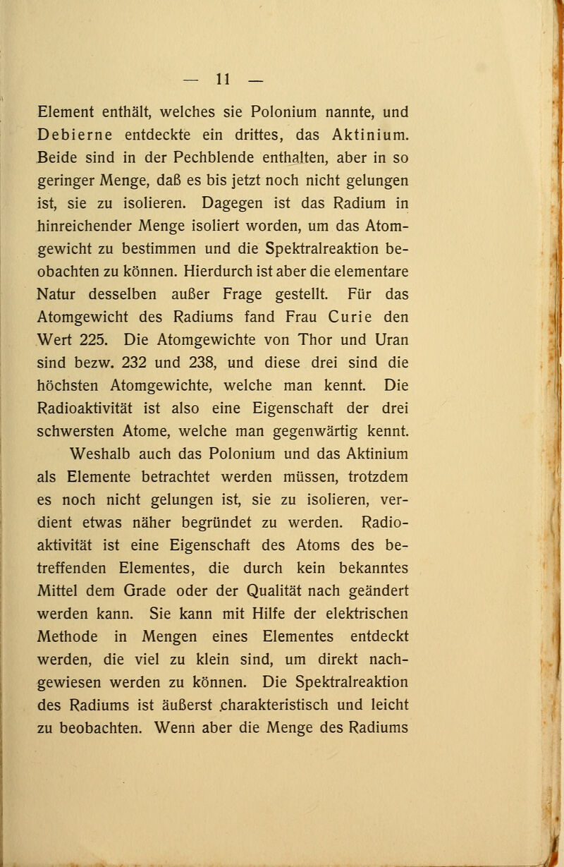 Element enthält, welches sie Polonium nannte, und Debierne entdeckte ein drittes, das Aktinium. Beide sind in der Pechblende enthalten, aber in so geringer Menge, daß es bis jetzt noch nicht gelungen ist, sie zu isolieren. Dagegen ist das Radium in hinreichender Menge isoliert worden, um das Atom- gewicht zu bestimmen und die Spektralreaktion be- obachten zu können. Hierdurch ist aber die elementare Natur desselben außer Frage gestellt. Für das Atomgewicht des Radiums fand Frau Curie den Wert 225. Die Atomgewichte von Thor und Uran sind bezw. 232 und 238, und diese drei sind die höchsten Atomgewichte, welche man kennt. Die Radioaktivität ist also eine Eigenschaft der drei schwersten Atome, welche man gegenwärtig kennt. Weshalb auch das Polonium und das Aktinium als Elemente betrachtet werden müssen, trotzdem es noch nicht gelungen ist, sie zu isolieren, ver- dient etwas näher begründet zu werden. Radio- aktivität ist eine Eigenschaft des Atoms des be- treffenden Elementes, die durch kein bekanntes Mittel dem Grade oder der Qualität nach geändert werden kann. Sie kann mit Hilfe der elektrischen Methode in Mengen eines Elementes entdeckt werden, die viel zu klein sind, um direkt nach- gewiesen werden zu können. Die Spektralreaktion des Radiums ist äußerst .charakteristisch und leicht zu beobachten. Wenn aber die Menge des Radiums