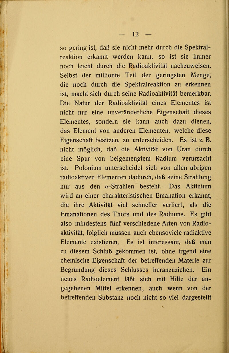 so gering ist, daß sie nicht mehr durch die Spektral- reaktion erkannt werden kann, so ist sie immer noch leicht durch die Radioaktivität nachzuweisen. Selbst der millionte Teil der geringsten Menge, die noch durch die Spektralreaktion zu erkennen ist, macht sich durch seine Radioaktivität bemerkbar. Die Natur der Radioaktivität eines Elementes ist nicht nur eine unveränderliche Eigenschaft dieses Elementes, sondern sie kann auch dazu dienen, das Element von anderen Elementen, welche diese Eigenschaft besitzen, zu unterscheiden. Es ist z. B. nicht möglich, daß die Aktivität von Uran durch eine Spur von beigemengtem Radium verursacht ist. Polonium unterscheidet sich von allen übrigen radioaktiven Elementen dadurch, daß seine Strahlung nur aus den a-Strahlen besteht. Das Aktinium wird an einer charakteristischen Emanation erkannt, die ihre Aktivität viel schneller verliert, als die Emanationen des Thors und des Radiums. Es gibt also mindestens fünf verschiedene Arten von Radio- aktivität, folglich müssen auch ebensoviele radiaktive Elemente existieren. Es ist interessant, daß man zu diesem Schluß gekommen ist, ohne irgend eine chemische Eigenschaft der betreffenden Materie zur Begründung dieses Schlusses heranzuziehen. Ein neues Radioelement läßt sich mit Hilfe der an- gegebenen Mittel erkennen, auch wenn von der betreffenden Substanz noch nicht so viel dargestellt