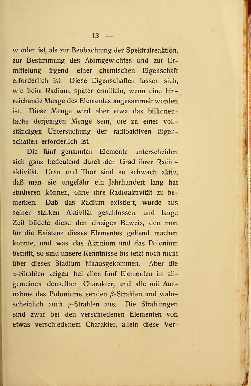 worden ist, als zur Beobachtung der Spektralreaktion, zur Bestimmung des Atomgewichtes und zur Er- mittelung irgend einer chemischen Eigenschaft erforderlich ist. Diese Eigenschaften lassen sich, wie beim Radium, später ermitteln, wenn eine hin- reichende Menge des Elementes angesammelt worden ist. Diese Menge wird aber etwa das billionen- fache derjenigen Menge sein, die zu einer voll- ständigen Untersuchung der radioaktiven Eigen- schaften erforderlich ist. Die fünf genannten Elemente unterscheiden sich ganz bedeutend durch den Grad ihrer Radio- aktivität. Uran und Thor sind so schwach aktiv, daß man sie ungefähr ein Jahrhundert lang hat studieren können, ohne ihre Radioaktivität zu be- merken. Daß das Radium existiert, wurde aus seiner starken Aktivität geschlossen, und lange Zeit bildete diese den einzigen Beweis, den man für die Existenz dieses Elementes geltend machen konnte, und was das Aktinium und das Polonium betrifft, so sind unsere Kenntnisse bis jetzt noch nicht über dieses Stadium hinausgekommen. Aber die a-Strahlen zeigen bei allen fünf Elementen im all- gemeinen denselben Charakter, und alle mit Aus- nahme des Poloniums senden ß-Strahlen und wahr- scheinlich auch y-Strahlen aus. Die Strahlungen sind zwar bei den verschiedenen Elementen von etwas verschiedenem Charakter, allein diese Ver-