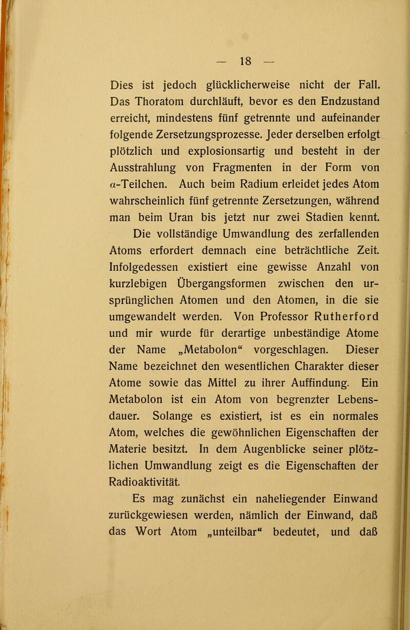 _ is — Dies ist jedoch glücklicherweise nicht der Fall. Das Thoratom durchläuft, bevor es den Endzustand erreicht, mindestens fünf getrennte und aufeinander folgende Zersetzungsprozesse. Jeder derselben erfolgt plötzlich und explosionsartig und besteht in der Ausstrahlung von Fragmenten in der Form von a-Teilchen. Auch beim Radium erleidet jedes Atom wahrscheinlich fünf getrennte Zersetzungen, während man beim Uran bis jetzt nur zwei Stadien kennt. Die vollständige Umwandlung des zerfallenden Atoms erfordert demnach eine beträchtliche Zeit. Infolgedessen existiert eine gewisse Anzahl von kurzlebigen Übergangsformen zwischen den ur- sprünglichen Atomen und den Atomen, in die sie umgewandelt werden. Von Professor Rutherford und mir wurde für derartige unbeständige Atome der Name „Metabolon vorgeschlagen. Dieser Name bezeichnet den wesentlichen Charakter dieser Atome sowie das Mittel zu ihrer Auffindung. Ein Metabolon ist ein Atom von begrenzter Lebens- dauer. Solange es existiert, ist es ein normales Atom, welches die gewöhnlichen Eigenschaften der Materie besitzt. In dem Augenblicke seiner plötz- lichen Umwandlung zeigt es die Eigenschaften der Radioaktivität. Es mag zunächst ein naheliegender Einwand zurückgewiesen werden, nämlich der Einwand, daß das Wort Atom „unteilbar bedeutet, und daß