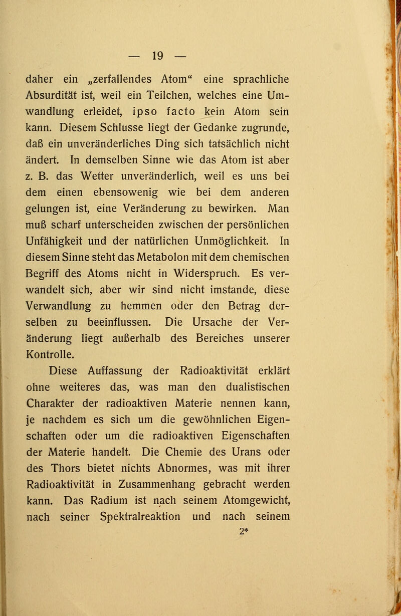 daher ein „zerfallendes Atom eine sprachliche Absurdität ist, weil ein Teilchen, welches eine Um- wandlung erleidet, ipso facto kein Atom sein kann. Diesem Schlüsse liegt der Gedanke zugrunde, daß ein unveränderliches Ding sich tatsächlich nicht ändert. In demselben Sinne wie das Atom ist aber z. B. das Wetter unveränderlich, weil es uns bei dem einen ebensowenig wie bei dem anderen gelungen ist, eine Veränderung zu bewirken. Man muß scharf unterscheiden zwischen der persönlichen Unfähigkeit und der natürlichen Unmöglichkeit. In diesem Sinne steht das Metabolon mit dem chemischen Begriff des Atoms nicht in Widerspruch. Es ver- wandelt sich, aber wir sind nicht imstande, diese Verwandlung zu hemmen oder den Betrag der- selben zu beeinflussen. Die Ursache der Ver- änderung liegt außerhalb des Bereiches unserer Kontrolle. Diese Auffassung der Radioaktivität erklärt ohne weiteres das, was man den dualistischen Charakter der radioaktiven Materie nennen kann, je nachdem es sich um die gewöhnlichen Eigen- schaften oder um die radioaktiven Eigenschaften der Materie handelt. Die Chemie des Urans oder des Thors bietet nichts Abnormes, was mit ihrer Radioaktivität in Zusammenhang gebracht werden kann. Das Radium ist nach seinem Atomgewicht, nach seiner Spektralreaktion und nach seinem 2*