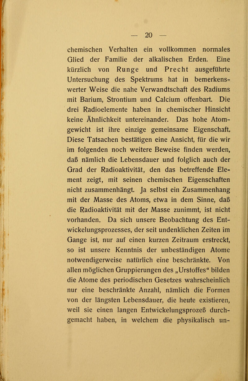 chemischen Verhalten ein vollkommen normales Glied der Familie der alkalischen Erden. Eine kürzlich von Runge und Precht ausgeführte Untersuchung des Spektrums hat in bemerkens- werter Weise die nahe Verwandtschaft des Radiums mit Barium, Strontium und Calcium offenbart. Die drei Radioelemente haben in chemischer Hinsicht keine Ähnlichkeit untereinander. Das hohe Atom- gewicht ist ihre einzige gemeinsame Eigenschaft. Diese Tatsachen bestätigen eine Ansicht, für die wir im folgenden noch weitere Beweise finden werden, daß nämlich die Lebensdauer und folglich auch der Grad der Radioaktivität, den das betreffende Ele- ment zeigt, mit seinen chemischen Eigenschaften nicht zusammenhängt. Ja selbst ein Zusammenhang mit der Masse des Atoms, etwa in dem Sinne, daß die Radioaktivität mit der Masse zunimmt, ist nicht vorhanden. Da sich unsere Beobachtung des Ent- wicklungsprozesses, der seit undenklichen Zeiten im Gange ist, nur auf einen kurzen Zeitraum erstreckt, so ist unsere Kenntnis der unbeständigen Atome notwendigerweise natürlich eine beschränkte. Von allen möglichen Gruppierungen des „Urstoffes bilden die Atome des periodischen Gesetzes wahrscheinlich nur eine beschränkte Anzahl, nämlich die Formen von der längsten Lebensdauer, die heute existieren, weil sie einen langen Entwickelungsprozeß durch- gemacht haben, in welchem die physikalisch un-