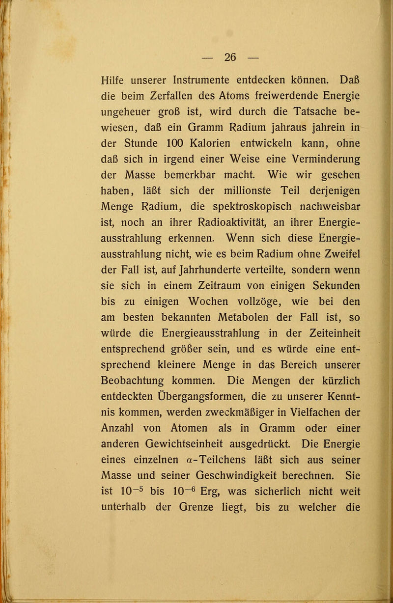 Hilfe unserer Instrumente entdecken können. Daß die beim Zerfallen des Atoms freiwerdende Energie ungeheuer groß ist, wird durch die Tatsache be- wiesen, daß ein Gramm Radium jahraus jahrein in der Stunde 100 Kalorien entwickeln kann, ohne daß sich in irgend einer Weise eine Verminderung der Masse bemerkbar macht. Wie wir gesehen haben, läßt sich der millionste Teil derjenigen Menge Radium, die spektroskopisch nachweisbar ist, noch an ihrer Radioaktivität, an ihrer Energie- ausstrahlung erkennen. Wenn sich diese Energie- ausstrahlung nicht, wie es beim Radium ohne Zweifel der Fall ist, auf Jahrhunderte verteilte, sondern wenn sie sich in einem Zeitraum von einigen Sekunden bis zu einigen Wochen vollzöge, wie bei den am besten bekannten Metabolen der Fall ist, so würde die Energieausstrahlung in der Zeiteinheit entsprechend größer sein, und es würde eine ent- sprechend kleinere Menge in das Bereich unserer Beobachtung kommen. Die Mengen der kürzlich entdeckten Übergangsformen, die zu unserer Kennt- nis kommen, werden zweckmäßiger in Vielfachen der Anzahl von Atomen als in Gramm oder einer anderen Gewichtseinheit ausgedrückt. Die Energie eines einzelnen a-Teilchens läßt sich aus seiner Masse und seiner Geschwindigkeit berechnen. Sie ist 10~5 bis 10-6 Erg, was sicherlich nicht weit unterhalb der Grenze liegt, bis zu welcher die