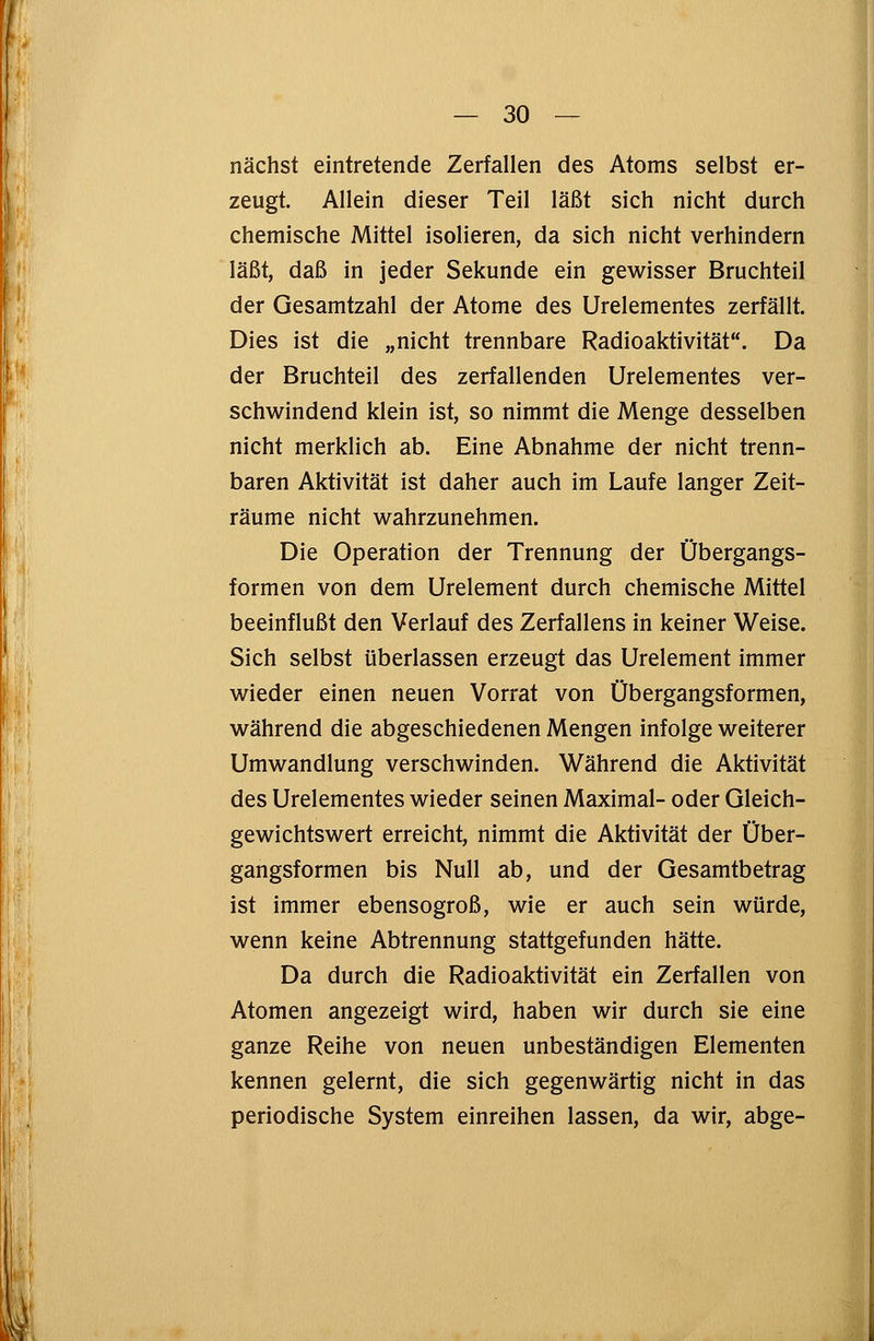 nächst eintretende Zerfallen des Atoms selbst er- zeugt. Allein dieser Teil läßt sich nicht durch chemische Mittel isolieren, da sich nicht verhindern läßt, daß in jeder Sekunde ein gewisser Bruchteil der Gesamtzahl der Atome des Urelementes zerfällt. Dies ist die „nicht trennbare Radioaktivität. Da der Bruchteil des zerfallenden Urelementes ver- schwindend klein ist, so nimmt die Menge desselben nicht merklich ab. Eine Abnahme der nicht trenn- baren Aktivität ist daher auch im Laufe langer Zeit- räume nicht wahrzunehmen. Die Operation der Trennung der Übergangs- formen von dem Urelement durch chemische Mittel beeinflußt den Verlauf des Zerfallens in keiner Weise. Sich selbst überlassen erzeugt das Urelement immer wieder einen neuen Vorrat von Übergangsformen, während die abgeschiedenen Mengen infolge weiterer Umwandlung verschwinden. Während die Aktivität des Urelementes wieder seinen Maximal- oder Gleich- gewichtswert erreicht, nimmt die Aktivität der Über- gangsformen bis Null ab, und der Gesamtbetrag ist immer ebensogroß, wie er auch sein würde, wenn keine Abtrennung stattgefunden hätte. Da durch die Radioaktivität ein Zerfallen von Atomen angezeigt wird, haben wir durch sie eine ganze Reihe von neuen unbeständigen Elementen kennen gelernt, die sich gegenwärtig nicht in das periodische System einreihen lassen, da wir, abge-