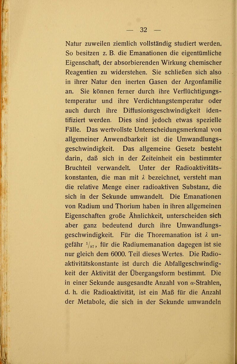 Natur zuweilen ziemlich vollständig studiert werden. So besitzen z. B. die Emanationen die eigentümliche Eigenschaft, der absorbierenden Wirkung chemischer Reagentien zu widerstehen. Sie schließen sich also in ihrer Natur den inerten Gasen der Argonfamilie an. Sie können ferner durch ihre Verflüchtigungs- temperatur und ihre Verdichtungstemperatur oder auch durch ihre Diffusionsgeschwindigkeit iden- tifiziert werden. Dies sind jedoch etwas spezielle Fälle. Das wertvollste Unterscheidungsmerkmal von allgemeiner Anwendbarkeit ist die Umwandlungs- geschwindigkeit. Das allgemeine Gesetz besteht darin, daß sich in der Zeiteinheit ein bestimmter Bruchteil verwandelt. Unter der Radioaktivitäts- konstanten, die man mit l bezeichnet, versteht man die relative Menge einer radioaktiven Substanz, die sich in der Sekunde umwandelt. Die Emanationen von Radium und Thorium haben in ihren allgemeinen Eigenschaften große Ähnlichkeit, unterscheiden sich aber ganz bedeutend durch ihre Umwandlungs- geschwindigkeit. Für die Thoremanation ist l un- gefähr 7s7» für die Radiumemanation dagegen ist sie nur gleich dem 6000. Teil dieses Wertes. Die Radio- aktivitätskonstante ist durch die Abfallgeschwindig- keit der Aktivität der Übergangsform bestimmt. Die in einer Sekunde ausgesandte Anzahl von a-Strahlen, d. h. die Radioaktivität, ist ein Maß für die Anzahl der Metabole, die sich in der Sekunde umwandeln