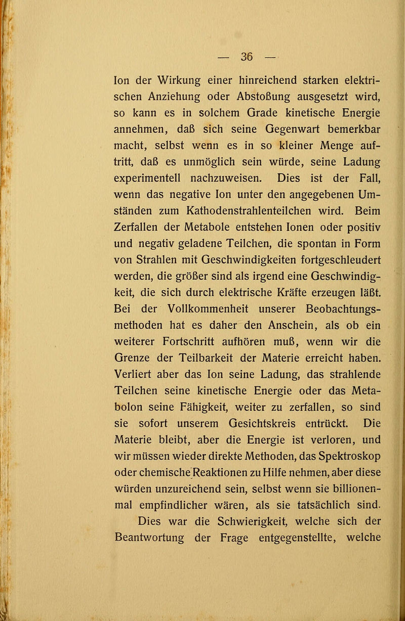 Ion der Wirkung einer hinreichend starken elektri- schen Anziehung oder Abstoßung ausgesetzt wird, so kann es in solchem Grade kinetische Energie annehmen, daß sich seine Gegenwart bemerkbar macht, selbst wenn es in so kleiner Menge auf- tritt, daß es unmöglich sein würde, seine Ladung experimentell nachzuweisen. Dies ist der Fall, wenn das negative Ion unter den angegebenen Um- ständen zum Kathodenstrahlenteilchen wird. Beim Zerfallen der Metabole entstehen Ionen oder positiv und negativ geladene Teilchen, die spontan in Form von Strahlen mit Geschwindigkeiten fortgeschleudert werden, die größer sind als irgend eine Geschwindig- keit, die sich durch elektrische Kräfte erzeugen läßt. Bei der Vollkommenheit unserer Beobachtungs- methoden hat es daher den Anschein, als ob ein weiterer Fortschritt aufhören muß, wenn wir die Grenze der Teilbarkeit der Materie erreicht haben. Verliert aber das Ion seine Ladung, das strahlende Teilchen seine kinetische Energie oder das Meta- bolon seine Fähigkeit, weiter zu zerfallen, so sind sie sofort unserem Gesichtskreis entrückt. Die Materie bleibt, aber die Energie ist verloren, und wir müssen wieder direkte Methoden, das Spektroskop oder chemische Reaktionen zu Hilfe nehmen, aber diese würden unzureichend sein, selbst wenn sie billionen- mal empfindlicher wären, als sie tatsächlich sind. Dies war die Schwierigkeit, welche sich der Beantwortung der Frage entgegenstellte, welche