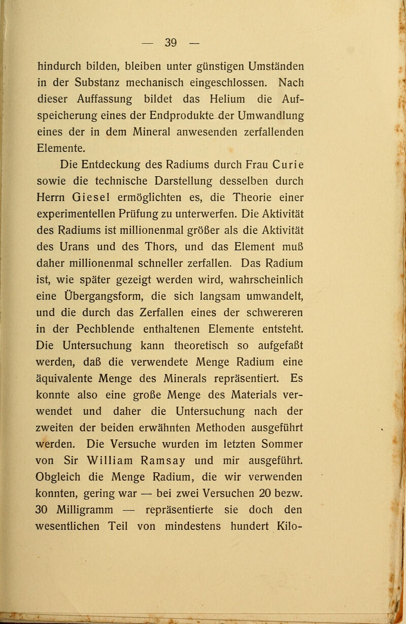 hindurch bilden, bleiben unter günstigen Umständen in der Substanz mechanisch eingeschlossen. Nach dieser Auffassung bildet das Helium die Auf- speicherung eines der Endprodukte der Umwandlung eines der in dem Mineral anwesenden zerfallenden Elemente. Die Entdeckung des Radiums durch Frau Curie sowie die technische Darstellung desselben durch Herrn Giesel ermöglichten es, die Theorie einer experimentellen Prüfung zu unterwerfen. Die Aktivität des Radiums ist millionenmal größer als die Aktivität des Urans und des Thors, und das Element muß daher millionenmal schneller zerfallen. Das Radium ist, wie später gezeigt werden wird, wahrscheinlich eine Übergangsform, die sich langsam umwandelt, und die durch das Zerfallen eines der schwereren in der Pechblende enthaltenen Elemente entsteht. Die Untersuchung kann theoretisch so aufgefaßt werden, daß die verwendete Menge Radium eine äquivalente Menge des Minerals repräsentiert. Es konnte also eine große Menge des Materials ver- wendet und daher die Untersuchung nach der zweiten der beiden erwähnten Methoden ausgeführt werden. Die Versuche wurden im letzten Sommer von Sir William Ramsay und mir ausgeführt. Obgleich die Menge Radium, die wir verwenden konnten, gering war — bei zwei Versuchen 20 bezw. 30 Milligramm — repräsentierte sie doch den wesentlichen Teil von mindestens hundert Kilo-