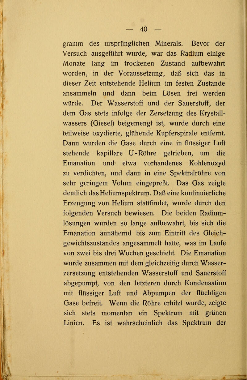 gramm des ursprünglichen Minerals. Bevor der Versuch ausgeführt wurde, war das Radium einige Monate lang im trockenen Zustand aufbewahrt worden, in der Voraussetzung, daß sich das in dieser Zeit entstehende Helium im festen Zustande ansammeln und dann beim Lösen frei werden würde. Der Wasserstoff und der Sauerstoff, der dem Gas stets infolge der Zersetzung des Krystall- wassers (Giesel) beigemengt ist, wurde durch eine teilweise oxydierte, glühende Kupferspirale entfernt. Dann wurden die Gase durch eine in flüssiger Luft stehende kapillare U-Röhre getrieben, um die Emanation und etwa vorhandenes Kohlenoxyd zu verdichten, und dann in eine Spektralröhre von sehr geringem Volum eingepreßt. Das Gas zeigte deutlich das Heliumspektrum. Daß eine kontinuierliche Erzeugung von Helium stattfindet, wurde durch den folgenden Versuch bewiesen. Die beiden Radium- lösungen wurden so lange aufbewahrt, bis sich die Emanation annähernd bis zum Eintritt des Gleich- gewichtszustandes angesammelt hatte, was im Laufe von zwei bis drei Wochen geschieht. Die Emanation wurde zusammen mit dem gleichzeitig durch Wasser- zersetzung entstehenden Wasserstoff und Sauerstoff abgepumpt, von den letzteren durch Kondensation mit flüssiger Luft und Abpumpen der flüchtigen Gase befreit. Wenn die Röhre erhitzt wurde, zeigte sich stets momentan ein Spektrum mit grünen Linien. Es ist wahrscheinlich das Spektrum der