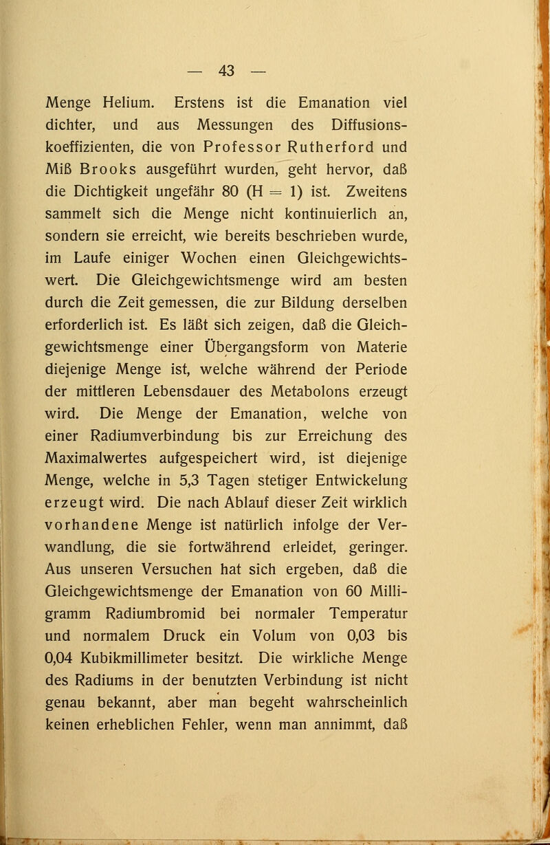 Menge Helium. Erstens ist die Emanation viel dichter, und aus Messungen des Diffusions- koeffizienten, die von Professor Rutherford und Miß Brooks ausgeführt wurden, geht hervor, daß die Dichtigkeit ungefähr 80 (H = 1) ist. Zweitens sammelt sich die Menge nicht kontinuierlich an, sondern sie erreicht, wie bereits beschrieben wurde, im Laufe einiger Wochen einen Gleichgewichts- wert. Die Gleichgewichtsmenge wird am besten durch die Zeit gemessen, die zur Bildung derselben erforderlich ist. Es läßt sich zeigen, daß die Gleich- gewichtsmenge einer Übergangsform von Materie diejenige Menge ist, welche während der Periode der mittleren Lebensdauer des Metabolons erzeugt wird. Die Menge der Emanation, welche von einer Radiumverbindung bis zur Erreichung des Maximalwertes aufgespeichert wird, ist diejenige Menge, welche in 5,3 Tagen stetiger Entwicklung erzeugt wird. Die nach Ablauf dieser Zeit wirklich vorhandene Menge ist natürlich infolge der Ver- wandlung, die sie fortwährend erleidet, geringer. Aus unseren Versuchen hat sich ergeben, daß die Gleichgewichtsmenge der Emanation von 60 Milli- gramm Radiumbromid bei normaler Temperatur und normalem Druck ein Volum von 0,03 bis 0,04 Kubikmillimeter besitzt. Die wirkliche Menge des Radiums in der benutzten Verbindung ist nicht genau bekannt, aber man begeht wahrscheinlich keinen erheblichen Fehler, wenn man annimmt, daß r -~