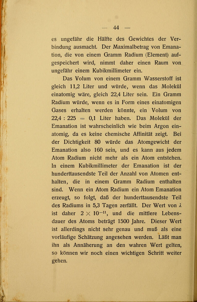 es ungefähr die Hälfte des Gewichtes der Ver- bindung ausmacht. Der Maximalbetrag von Emana- tion, die von einem Gramm Radium (Element) auf- gespeichert wird, nimmt daher einen Raum von ungefähr einem Kubikmillimeter ein. Das Volum von einem Gramm Wasserstoff ist gleich 11,2 Liter und würde, wenn das Molekül einatomig wäre, gleich 22,4 Liter sein. Ein Gramm Radium würde, wenn es in Form eines einatomigen Gases erhalten werden könnte, ein Volum von 22,4 : 225 = 0,1 Liter haben. Das Molekül der Emanation ist wahrscheinlich wie beim Argon ein- atomig, da es keine chemische Affinität zeigt. Bei der Dichtigkeit 80 würde das Atomgewicht der Emanation also 160 sein, und es kann aus jedem Atom Radium nicht mehr als ein Atom entstehen. In einem Kubikmillimeter der Emanation ist der hunderttausendste Teil der Anzahl von Atomen ent- halten, die in einem Gramm Radium enthalten sind. Wenn ein Atom Radium ein Atom Emanation erzeugt, so folgt, daß der hunderttausendste Teil des Radiums in 5,3 Tagen zerfällt. Der Wert von X ist daher 2 X 10-11, und die mittlere Lebens- dauer des Atoms beträgt 1500 Jahre. Dieser Wert ist allerdings nicht sehr genau und muß als eine vorläufige Schätzung angesehen werden. Läßt man ihn als Annäherung an den wahren Wert gelten, so können wir noch einen wichtigen Schritt weiter gehen.