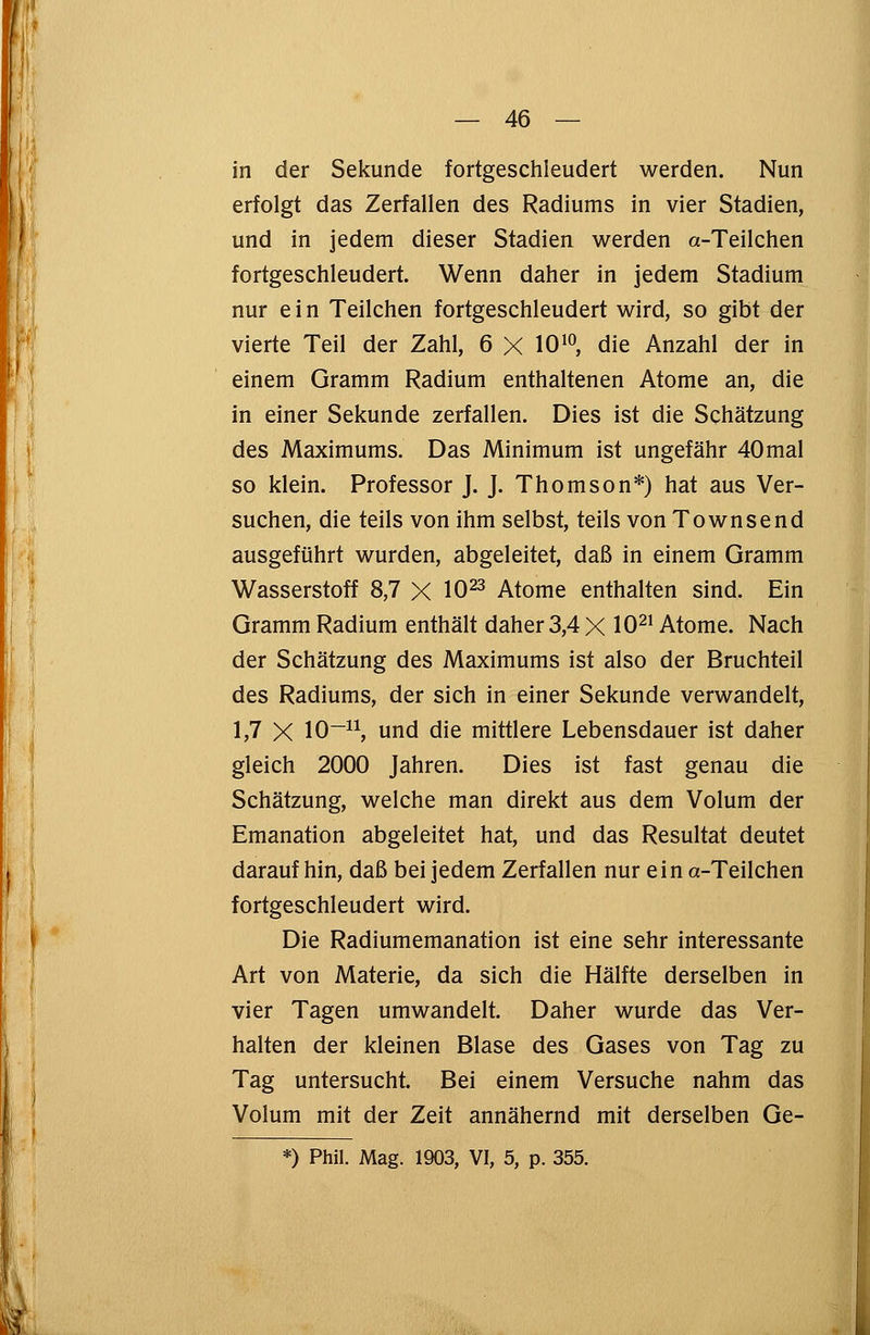 in der Sekunde fortgeschleudert werden. Nun erfolgt das Zerfallen des Radiums in vier Stadien, und in jedem dieser Stadien werden a-Teilchen fortgeschleudert. Wenn daher in jedem Stadium nur e i n Teilchen fortgeschleudert wird, so gibt der vierte Teil der Zahl, 6 X 1010, die Anzahl der in einem Gramm Radium enthaltenen Atome an, die in einer Sekunde zerfallen. Dies ist die Schätzung des Maximums. Das Minimum ist ungefähr 40mal so klein. Professor J. J. Thomson*) hat aus Ver- suchen, die teils von ihm selbst, teils von Townsend ausgeführt wurden, abgeleitet, daß in einem Gramm Wasserstoff 8,7 X 1023 Atome enthalten sind. Ein Gramm Radium enthält daher 3,4 X 1021 Atome. Nach der Schätzung des Maximums ist also der Bruchteil des Radiums, der sich in einer Sekunde verwandelt, 1,7 X 10-11, und die mittlere Lebensdauer ist daher gleich 2000 Jahren. Dies ist fast genau die Schätzung, welche man direkt aus dem Volum der Emanation abgeleitet hat, und das Resultat deutet darauf hin, daß bei jedem Zerfallen nur ein a-Teilchen fortgeschleudert wird. Die Radiumemanation ist eine sehr interessante Art von Materie, da sich die Hälfte derselben in vier Tagen umwandelt. Daher wurde das Ver- halten der kleinen Blase des Gases von Tag zu Tag untersucht. Bei einem Versuche nahm das Volum mit der Zeit annähernd mit derselben Ge-