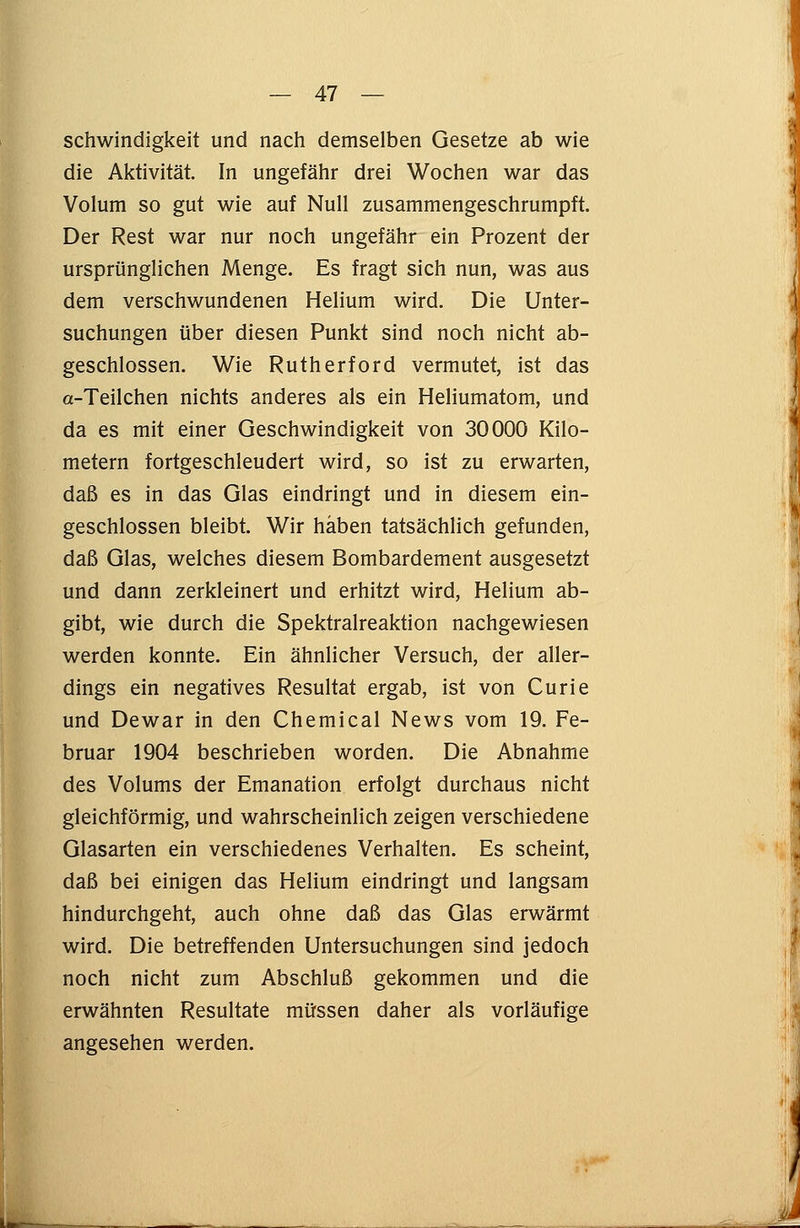 schwindigkeit und nach demselben Gesetze ab wie die Aktivität. In ungefähr drei Wochen war das Volum so gut wie auf Null zusammengeschrumpft. Der Rest war nur noch ungefähr ein Prozent der ursprünglichen Menge. Es fragt sich nun, was aus dem verschwundenen Helium wird. Die Unter- suchungen über diesen Punkt sind noch nicht ab- geschlossen. Wie Rutherford vermutet, ist das a-Teilchen nichts anderes als ein Heliumatom, und da es mit einer Geschwindigkeit von 30000 Kilo- metern fortgeschleudert wird, so ist zu erwarten, daß es in das Glas eindringt und in diesem ein- geschlossen bleibt. Wir haben tatsächlich gefunden, daß Glas, welches diesem Bombardement ausgesetzt und dann zerkleinert und erhitzt wird, Helium ab- gibt, wie durch die Spektralreaktion nachgewiesen werden konnte. Ein ähnlicher Versuch, der aller- dings ein negatives Resultat ergab, ist von Curie und Dewar in den Chemical News vom 19. Fe- bruar 1904 beschrieben worden. Die Abnahme des Volums der Emanation erfolgt durchaus nicht gleichförmig, und wahrscheinlich zeigen verschiedene Glasarten ein verschiedenes Verhalten. Es scheint, daß bei einigen das Helium eindringt und langsam hindurchgeht, auch ohne daß das Glas erwärmt wird. Die betreffenden Untersuchungen sind jedoch noch nicht zum Abschluß gekommen und die erwähnten Resultate müssen daher als vorläufige angesehen werden.