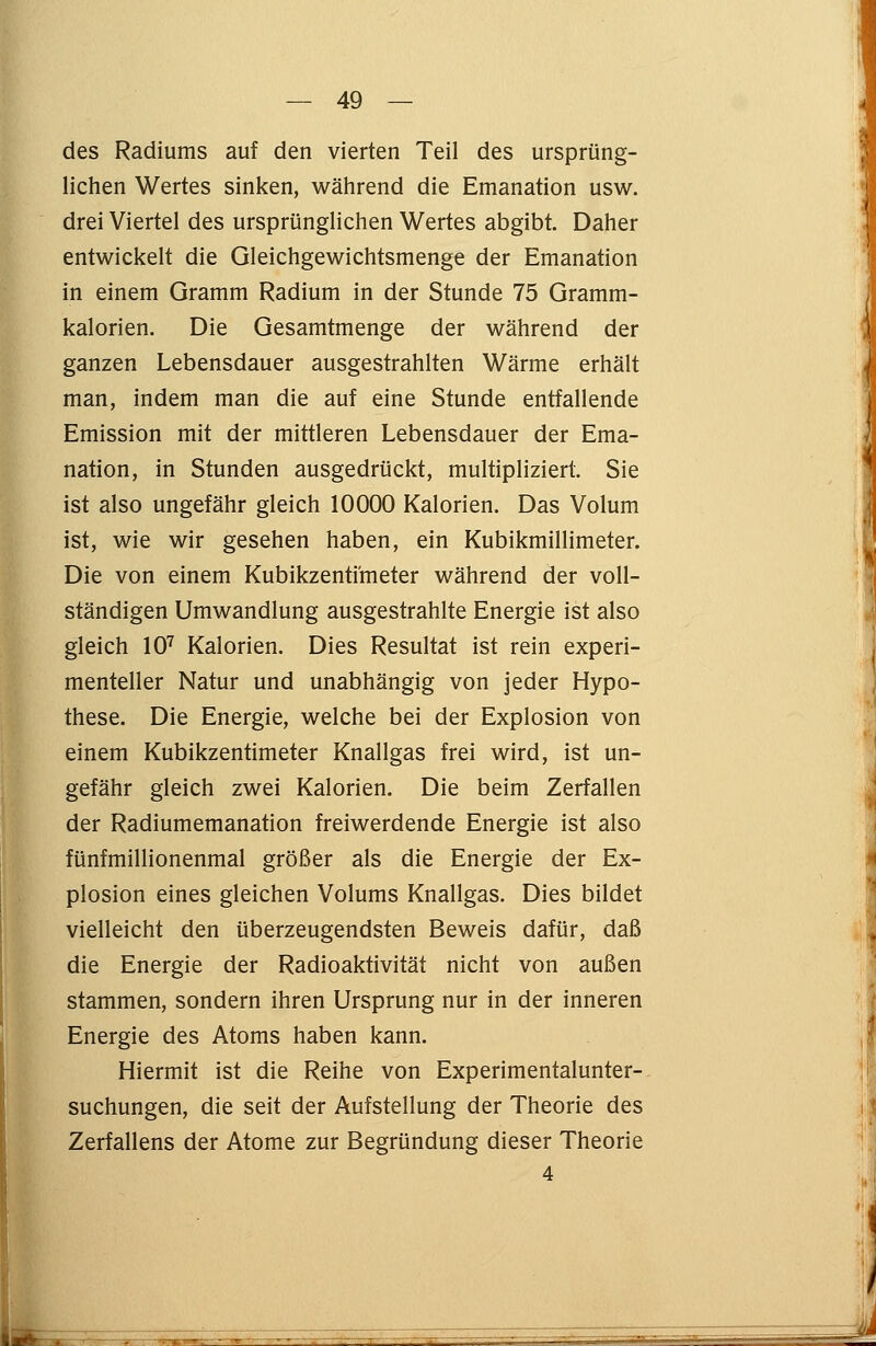 des Radiums auf den vierten Teil des ursprüng- lichen Wertes sinken, während die Emanation usw. drei Viertel des ursprünglichen Wertes abgibt. Daher entwickelt die Gleichgewichtsmenge der Emanation in einem Gramm Radium in der Stunde 75 Gramm- kalorien. Die Gesamtmenge der während der ganzen Lebensdauer ausgestrahlten Wärme erhält man, indem man die auf eine Stunde entfallende Emission mit der mittleren Lebensdauer der Ema- nation, in Stunden ausgedrückt, multipliziert. Sie ist also ungefähr gleich 10000 Kalorien. Das Volum ist, wie wir gesehen haben, ein Kubikmillimeter. Die von einem Kubikzentimeter während der voll- ständigen Umwandlung ausgestrahlte Energie ist also gleich 107 Kalorien. Dies Resultat ist rein experi- menteller Natur und unabhängig von jeder Hypo- these. Die Energie, welche bei der Explosion von einem Kubikzentimeter Knallgas frei wird, ist un- gefähr gleich zwei Kalorien. Die beim Zerfallen der Radiumemanation freiwerdende Energie ist also fünfmillionenmal größer als die Energie der Ex- plosion eines gleichen Volums Knallgas. Dies bildet vielleicht den überzeugendsten Beweis dafür, daß die Energie der Radioaktivität nicht von außen stammen, sondern ihren Ursprung nur in der inneren Energie des Atoms haben kann. Hiermit ist die Reihe von Experimentalunter- suchungen, die seit der Aufstellung der Theorie des Zerfallens der Atome zur Begründung dieser Theorie 4